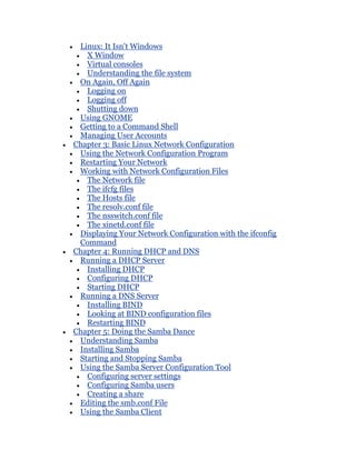 Linux: It Isn't Windows
   X Window
   Virtual consoles
   Understanding the file system
 On Again, Off Again
   Logging on
   Logging off
   Shutting down
 Using GNOME
 Getting to a Command Shell
 Managing User Accounts
Chapter 3: Basic Linux Network Configuration
 Using the Network Configuration Program
 Restarting Your Network
 Working with Network Configuration Files
   The Network file
   The ifcfg files
   The Hosts file
   The resolv.conf file
   The nsswitch.conf file
   The xinetd.conf file
 Displaying Your Network Configuration with the ifconfig
 Command
Chapter 4: Running DHCP and DNS
 Running a DHCP Server
   Installing DHCP
   Configuring DHCP
   Starting DHCP
 Running a DNS Server
   Installing BIND
   Looking at BIND configuration files
   Restarting BIND
Chapter 5: Doing the Samba Dance
 Understanding Samba
 Installing Samba
 Starting and Stopping Samba
 Using the Samba Server Configuration Tool
   Configuring server settings
   Configuring Samba users
   Creating a share
 Editing the smb.conf File
 Using the Samba Client
 