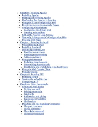 Chapter 6: Running Apache
 Installing Apache
 Starting and Stopping Apache
 Confirming that Apache Is Running
 Using the HTTP Configuration Tool
 Restricting Access to an Apache Server
 Configuring Virtual Hosts
   Configuring the default host
   Creating a virtual host
 Setting the Apache User Account
 Manually Editing Apache's Configuration Files
 Creating Web Pages
Chapter 7: Running Sendmail
 Understanding E-Mail
 Installing Sendmail
 Modifying sendmail.mc
   Enabling connections
   Enabling masquerading
   Setting up aliases
 Using SpamAssassin
   Installing SpamAssassin
   Customizing SpamAssassin
   Blacklisting and whitelisting e-mail addresses
 Using the Mail Console Client
 Using Evolution
Chapter 8: Running FTP
 Installing vsftpd
 Starting the vsftpd Service
 Configuring FTP
Chapter 9: Linux Commands
 Command Shell Basics
   Getting to a shell
   Editing commands
   Wildcards
   Redirection and piping
   Environment variables
   Shell scripts
 Directory and File Handling Commands
   The pwd command
   The cd command
   The mkdir command
   The rmdir command
 