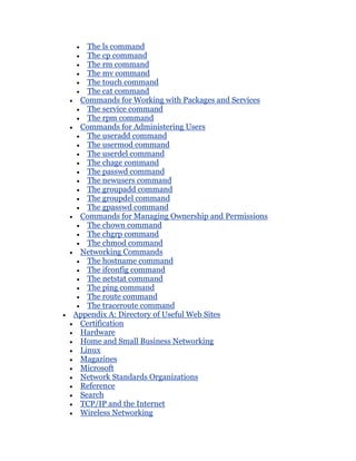 The ls command
   The cp command
   The rm command
   The mv command
   The touch command
   The cat command
 Commands for Working with Packages and Services
   The service command
   The rpm command
 Commands for Administering Users
   The useradd command
   The usermod command
   The userdel command
   The chage command
   The passwd command
   The newusers command
   The groupadd command
   The groupdel command
   The gpasswd command
 Commands for Managing Ownership and Permissions
   The chown command
   The chgrp command
   The chmod command
 Networking Commands
   The hostname command
   The ifconfig command
   The netstat command
   The ping command
   The route command
   The traceroute command
Appendix A: Directory of Useful Web Sites
 Certification
 Hardware
 Home and Small Business Networking
 Linux
 Magazines
 Microsoft
 Network Standards Organizations
 Reference
 Search
 TCP/IP and the Internet
 Wireless Networking
 