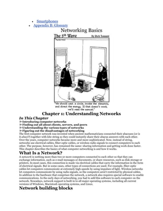 Smartphones
            Appendix B: Glossary
                                    Networking Basics




                    Chapter 1: Understanding Networks
In This Chapter
    Introducing computer networks
    Finding out all about clients, servers, and peers
    Understanding the various types of networks
    Figuring out the disadvantages of networking
The first computer network was invented when ancient mathematicians connected their abacuses (or is
it abaci?) together with kite string so they could instantly share their abacus answers with each other.
Over the years, computer networks became more and more sophisticated. Now, instead of string,
networks use electrical cables, fiber-optic cables, or wireless radio signals to connect computers to each
other. The purpose, however, has remained the same: sharing information and getting work done faster.
This chapter describes the basics of what computer networking is and how it works.
What Is a Network?
A network is nothing more than two or more computers connected to each other so that they can
exchange information, such as e-mail messages or documents, or share resources, such as disk storage or
printers. In most cases, this connection is made via electrical cables that carry the information in the form
of electrical signals. But in some cases, other types of connections are used. For example, fiber-optic
cables let computers communicate at extremely high speeds by using impulses of light. Wireless networks
let computers communicate by using radio signals, so the computers aren't restricted by physical cables.
In addition to the hardware that comprises the network, a network also requires special software to enable
communications. In the early days of networking, you had to add this software to each computer on the
network. Nowadays, network support is built in to all major operating systems, including all current
versions of Windows, Macintosh operating systems, and Linux.
Network building blocks
 