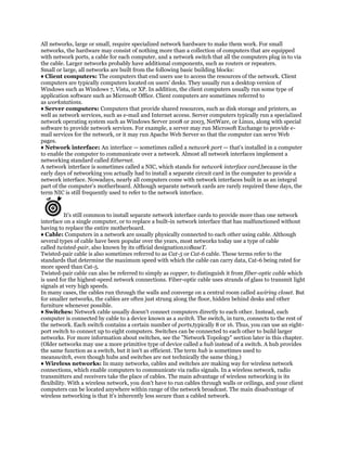 All networks, large or small, require specialized network hardware to make them work. For small
networks, the hardware may consist of nothing more than a collection of computers that are equipped
with network ports, a cable for each computer, and a network switch that all the computers plug in to via
the cable. Larger networks probably have additional components, such as routers or repeaters.
Small or large, all networks are built from the following basic building blocks:
♦ Client computers: The computers that end users use to access the resources of the network. Client
computers are typically computers located on users' desks. They usually run a desktop version of
Windows such as Windows 7, Vista, or XP. In addition, the client computers usually run some type of
application software such as Microsoft Office. Client computers are sometimes referred to
as workstations.
♦ Server computers: Computers that provide shared resources, such as disk storage and printers, as
well as network services, such as e-mail and Internet access. Server computers typically run a specialized
network operating system such as Windows Server 2008 or 2003, NetWare, or Linux, along with special
software to provide network services. For example, a server may run Microsoft Exchange to provide e-
mail services for the network, or it may run Apache Web Server so that the computer can serve Web
pages.
♦ Network interface: An interface — sometimes called a network port — that's installed in a computer
to enable the computer to communicate over a network. Almost all network interfaces implement a
networking standard called Ethernet.
A network interface is sometimes called a NIC, which stands for network interface card,because in the
early days of networking you actually had to install a separate circuit card in the computer to provide a
network interface. Nowadays, nearly all computers come with network interfaces built in as an integral
part of the computer's motherboard. Although separate network cards are rarely required these days, the
term NIC is still frequently used to refer to the network interface.


           It's still common to install separate network interface cards to provide more than one network
interface on a single computer, or to replace a built-in network interface that has malfunctioned without
having to replace the entire motherboard.
♦ Cable: Computers in a network are usually physically connected to each other using cable. Although
several types of cable have been popular over the years, most networks today use a type of cable
called twisted-pair, also known by its official designation10BaseT.
Twisted-pair cable is also sometimes referred to as Cat-5 or Cat-6 cable. These terms refer to the
standards that determine the maximum speed with which the cable can carry data, Cat-6 being rated for
more speed than Cat-5.
Twisted-pair cable can also be referred to simply as copper, to distinguish it from fiber-optic cable which
is used for the highest-speed network connections. Fiber-optic cable uses strands of glass to transmit light
signals at very high speeds.
In many cases, the cables run through the walls and converge on a central room called awiring closet. But
for smaller networks, the cables are often just strung along the floor, hidden behind desks and other
furniture whenever possible.
♦ Switches: Network cable usually doesn't connect computers directly to each other. Instead, each
computer is connected by cable to a device known as a switch. The switch, in turn, connects to the rest of
the network. Each switch contains a certain number of ports,typically 8 or 16. Thus, you can use an eight-
port switch to connect up to eight computers. Switches can be connected to each other to build larger
networks. For more information about switches, see the "Network Topology" section later in this chapter.
(Older networks may use a more primitive type of device called a hub instead of a switch. A hub provides
the same function as a switch, but it isn't as efficient. The term hub is sometimes used to
meanswitch, even though hubs and switches are not technically the same thing.)
♦ Wireless networks: In many networks, cables and switches are making way for wireless network
connections, which enable computers to communicate via radio signals. In a wireless network, radio
transmitters and receivers take the place of cables. The main advantage of wireless networking is its
flexibility. With a wireless network, you don't have to run cables through walls or ceilings, and your client
computers can be located anywhere within range of the network broadcast. The main disadvantage of
wireless networking is that it's inherently less secure than a cabled network.
 