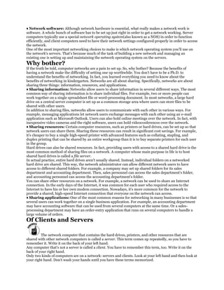 ♦ Network software: Although network hardware is essential, what really makes a network work is
software. A whole bunch of software has to be set up just right in order to get a network working. Server
computers typically use a special network operating system(also known as a NOS) in order to function
efficiently, and client computers need to have their network settings configured properly in order to access
the network.
One of the most important networking choices to make is which network operating system you'll use on
the network's servers. That's because much of the task of building a new network and managing an
existing one is setting up and maintaining the network operating system on the servers.
Why bother?
If the truth be told, computer networks are a pain to set up. So, why bother? Because the benefits of
having a network make the difficulty of setting one up worthwhile. You don't have to be a Ph.D. to
understand the benefits of networking. In fact, you learned everything you need to know about the
benefits of networking in kindergarten. Networks are all about sharing. Specifically, networks are about
sharing three things: information, resources, and applications.
♦ Sharing information: Networks allow users to share information in several different ways. The most
common way of sharing information is to share individual files. For example, two or more people can
work together on a single spreadsheet file or word-processing document. In most networks, a large hard
drive on a central server computer is set up as a common storage area where users can store files to be
shared with other users.
In addition to sharing files, networks allow users to communicate with each other in various ways. For
example, messaging applications let network users exchange messages with each other using an e-mail
application such as Microsoft Outlook. Users can also hold online meetings over the network. In fact, with
inexpensive video cameras and the right software, users can hold videoconferences over the network.
♦ Sharing resources: Certain computer resources, such as printers or hard drives, can be set up so that
network users can share them. Sharing these resources can result in significant cost savings. For example,
it's cheaper to buy a single high-speed printer with advanced features such as collating, stapling, and
duplex printing that can be shared by an entire workgroup than it is to buy separate printers for each user
in the group.
Hard drives can also be shared resources. In fact, providing users with access to a shared hard drive is the
most common method of sharing files on a network. A computer whose main purpose in life is to host
shared hard drives is called a file server.
In actual practice, entire hard drives aren't usually shared. Instead, individual folders on a networked
hard drive are shared. This way, the network administrator can allow different network users to have
access to different shared folders. For example, a company may set up shared folders for its sales
department and accounting department. Then, sales personnel can access the sales department's folder,
and accounting personnel can access the accounting department's folder.
You can share other resources on a network. For example, a network can be used to share an Internet
connection. In the early days of the Internet, it was common for each user who required access to the
Internet to have his or her own modem connection. Nowadays, it's more common for the network to
provide a shared, high-speed Internet connection that everyone on the network can access.
♦ Sharing applications: One of the most common reasons for networking in many businesses is so that
several users can work together on a single business application. For example, an accounting department
may have accounting software that can be used from several computers at the same time. Or a sales-
processing department may have an order-entry application that runs on several computers to handle a
large volume of orders.
Of Clients and Servers

         The network computer that contains the hard drives, printers, and other resources that are
shared with other network computers is called a server. This term comes up repeatedly, so you have to
remember it. Write it on the back of your left hand.
Any computer that's not a server is called a client. You have to remember this term, too. Write it on the
back of your right hand.
Only two kinds of computers are on a network: servers and clients. Look at your left hand and then look at
your right hand. Don't wash your hands until you have these terms memorized.
 
