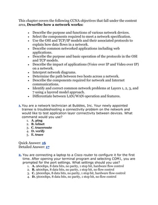 This chapter covers the following CCNA objectives that fall under the content
area, Describe how a network works:

         Describe the purpose and functions of various network devices.
         Select the components required to meet a network specification.
         Use the OSI and TCP/IP models and their associated protocols to
         explain how data flows in a network.
         Describe common networked applications including web
         applications.
         Describe the purpose and basic operation of the protocols in the OSI
         and TCP models.
         Describe the impact of applications (Voice over IP and Video over IP)
         on a network.
         Interpret network diagrams.
         Determine the path between two hosts across a network.
         Describe the components required for network and Internet
         communications.
         Identify and correct common network problems at Layers 1, 2, 3, and
         7 using a layered model approach.
         Differentiate between LAN/WAN operation and features.

1. You are a network technician at Bubbles, Inc. Your newly appointed
   trainee is troubleshooting a connectivity problem on the network and
   would like to test application layer connectivity between devices. What
   command would you use?
      1. A. ping
      2. B. telnet
      3. C. traceroute
      4. D. verify
      5. E. trace

Quick Answer: 16
Detailed Answer: 17

2. You are connecting a laptop to a Cisco router to configure it for the first
   time. After opening your terminal program and selecting COM1, you are
   prompted for the port settings. What settings should you use?
      1. A. 9600bps, 8 data bits, no parity, 1 stop bit, hardware flow control
      2. B. 9600bps, 8 data bits, no parity, 1 stop bit, no flow control
      3. C. 56000bps, 8 data bits, no parity, 1 stop bit, hardware flow control
      4. D. 56000bps, 8 data bits, no parity, 1 stop bit, no flow control
 