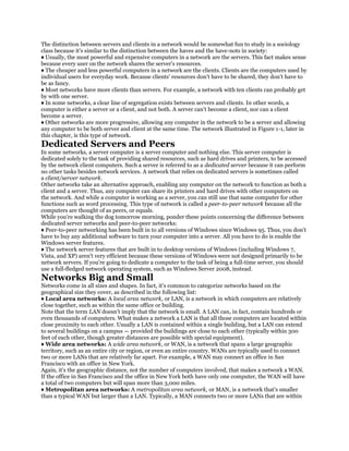 The distinction between servers and clients in a network would be somewhat fun to study in a sociology
class because it's similar to the distinction between the haves and the have-nots in society:
♦ Usually, the most powerful and expensive computers in a network are the servers. This fact makes sense
because every user on the network shares the server's resources.
♦ The cheaper and less powerful computers in a network are the clients. Clients are the computers used by
individual users for everyday work. Because clients' resources don't have to be shared, they don't have to
be as fancy.
♦ Most networks have more clients than servers. For example, a network with ten clients can probably get
by with one server.
♦ In some networks, a clear line of segregation exists between servers and clients. In other words, a
computer is either a server or a client, and not both. A server can't become a client, nor can a client
become a server.
♦ Other networks are more progressive, allowing any computer in the network to be a server and allowing
any computer to be both server and client at the same time. The network illustrated in Figure 1-1, later in
this chapter, is this type of network.
Dedicated Servers and Peers
In some networks, a server computer is a server computer and nothing else. This server computer is
dedicated solely to the task of providing shared resources, such as hard drives and printers, to be accessed
by the network client computers. Such a server is referred to as a dedicated server because it can perform
no other tasks besides network services. A network that relies on dedicated servers is sometimes called
a client/server network.
Other networks take an alternative approach, enabling any computer on the network to function as both a
client and a server. Thus, any computer can share its printers and hard drives with other computers on
the network. And while a computer is working as a server, you can still use that same computer for other
functions such as word processing. This type of network is called a peer-to-peer network because all the
computers are thought of as peers, or equals.
While you're walking the dog tomorrow morning, ponder these points concerning the difference between
dedicated server networks and peer-to-peer networks:
♦ Peer-to-peer networking has been built in to all versions of Windows since Windows 95. Thus, you don't
have to buy any additional software to turn your computer into a server. All you have to do is enable the
Windows server features.
♦ The network server features that are built in to desktop versions of Windows (including Windows 7,
Vista, and XP) aren't very efficient because these versions of Windows were not designed primarily to be
network servers. If you're going to dedicate a computer to the task of being a full-time server, you should
use a full-fledged network operating system, such as Windows Server 2008, instead.
Networks Big and Small
Networks come in all sizes and shapes. In fact, it's common to categorize networks based on the
geographical size they cover, as described in the following list:
♦ Local area networks: A local area network, or LAN, is a network in which computers are relatively
close together, such as within the same office or building.
Note that the term LAN doesn't imply that the network is small. A LAN can, in fact, contain hundreds or
even thousands of computers. What makes a network a LAN is that all those computers are located within
close proximity to each other. Usually a LAN is contained within a single building, but a LAN can extend
to several buildings on a campus — provided the buildings are close to each other (typically within 300
feet of each other, though greater distances are possible with special equipment).
♦ Wide area networks: A wide area network, or WAN, is a network that spans a large geographic
territory, such as an entire city or region, or even an entire country. WANs are typically used to connect
two or more LANs that are relatively far apart. For example, a WAN may connect an office in San
Francisco with an office in New York.
Again, it's the geographic distance, not the number of computers involved, that makes a network a WAN.
If the office in San Francisco and the office in New York both have only one computer, the WAN will have
a total of two computers but will span more than 3,000 miles.
♦ Metropolitan area networks: A metropolitan area network, or MAN, is a network that's smaller
than a typical WAN but larger than a LAN. Typically, a MAN connects two or more LANs that are within
 