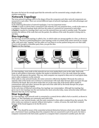 the same city but are far enough apart that the networks can't be connected using a simple cable or
wireless connection.
Network Topology
The term network topology refers to the shape of how the computers and other network components are
connected to each other. There are several different types of network topologies, each with advantages and
disadvantages.
In the following discussion of network topologies, I use two important terms:
♦ Node: A node is a device that's connected to the network. For your purposes here, a node is the same as
a computer. Network topology deals with how the nodes of a network are connected to each other.
♦ Packet: A packet is a message that's sent over the network from one node to another node. The packet
includes the address of the node that sent the packet, the address of the node the packet is being sent to,
and data.
Bus topology
The first type of network topology is called a bus, in which nodes are strung together in a line, as shown in
Figure 1-1. The key to understanding how a bus topology works is to think of the entire network as a single
cable, with each node "tapping" into the cable so it can listen in on the packets being sent over that cable.
If you're old enough to remember party lines, you get the idea.
Figure 1-1: Bus topology.




In a bus topology, every node on the network can see every packet that's sent on the cable. Each node
looks at each packet to determine whether the packet is intended for it. If so, the node claims the packet.
If not, the node ignores the packet. This way, each computer can respond to data sent to it and ignore data
sent to other computers on the network.
If the cable in a bus network breaks, the entire network is effectively disabled. Obviously the nodes on
opposite sides of the break can't continue to communicate with each other because data can't span the gap
created by the break. But even those nodes that are on the same side of the break will be unable to
communicate with each other, because the open end of the cable left by the break disrupts the proper
transmission of electrical signals.
In the early days of Ethernet networking, bus topology was commonplace. Although bus topology has
given way to star topology (see the next section) for most networks today, many networks today still have
elements that rely on bus topology.
Star topology
In a star topology, each network node is connected to a central device called a hub or aswitch, as shown in
Figure 1-2. Star topologies are commonly used with LANs.
If a cable in a star network breaks, only the node connected to that cable is isolated from the network. The
other nodes can continue to operate without interruption — unless, of course, the node that's isolated
because of the break happens to be the file server.


         You should be aware of the somewhat technical distinction between a hub and a switch. Simply
put, a hub doesn't know anything about the computers that are connected to each of its ports. So when a
computer connected to the hub sends a packet to a computer that's connected to another port, the hub
 