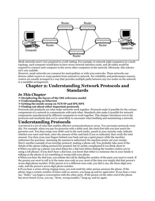 Mesh networks aren't very practical in a LAN setting. For example, to network eight computers in a mesh
topology, each computer would have to have seven network interface cards, and 28 cables would be
required to connect each computer to the seven other computers in the network. Obviously, this scheme
isn't very scalable.
However, mesh networks are common for metropolitan or wide area networks. These networks use
devices called routers to route packets from network to network. For reliability and performance reasons,
routers are usually arranged in a way that provides multiple paths between any two nodes on the network
in a meshlike arrangement.
       Chapter 2: Understanding Network Protocols and
                         Standards
In This Chapter
  Deciphering the layers of the OSI reference model
  Understanding an Ethernet
  Getting the inside scoop on TCP/IP and IPX/SPX
  Finding out about other important protocols
Protocols and standards are what make networks work together. Protocols make it possible for the various
components of a network to communicate with each other. Standards also make it possible for network
components manufactured by different companies to work together. This chapter introduces you to the
protocols and standards that you're most likely to encounter when building and maintaining a network.
Understanding Protocols
A protocol is a set of rules that enables effective communications to occur. You encounter protocols every
day. For example, when you pay for groceries with a debit card, the clerk first tells you how much the
groceries cost. You then swipe your debit card in the card reader, punch in your security code, indicate
whether you want cash back, enter the amount of the cash back if you so indicated, then verify the total
amount. You then cross your fingers behind your back and say a quiet prayer while the machine
authorizes the purchase. Assuming the amount is authorized, the machine prints out your receipt.
Here's another example of an everyday protocol: making a phone call. You probably take most of the
details of the phone-calling protocol for granted, but it's pretty complicated if you think about it:
♦ When you pick up a phone, you must listen for a dial tone before dialing the number (unless you're
using a cell phone). If you don't hear a dial tone, you know that either (1) someone else in your family is
talking on the phone or (2) something is wrong with your phone.
♦ When you hear the dial tone, you initiate the call by dialing the number of the party you want to reach. If
the person you want to call is in the same area code as you, most of the time you simply dial that person's
seven-digit phone number. If the person is in a different area code, you dial a one, the three-digit area
code, and the person's seven-digit phone number.
♦ If you hear a series of long ringing tones, you wait until the other person answers the phone. If the
phone rings a certain number of times with no answer, you hang up and try again later. If you hear a voice
say, "Hello," you begin a conversation with the other party. If the person on the other end of the phone
has never heard of you, you say, "Sorry, wrong number," hang up, and try again.
 