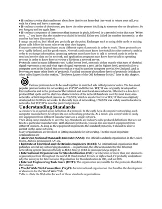 ♦ If you hear a voice that rambles on about how they're not home but they want to return your call, you
wait for a beep and leave a message.
♦ If you hear a series of short tones, you know the other person is talking to someone else on the phone. So
you hang up and try again later.
♦ If you hear a sequence of three tones that increase in pitch, followed by a recorded voice that says "We're
sorry . . ." you know that the number you dialed is invalid. Either you dialed the number incorrectly, or the
number has been disconnected.
I can go on and on, but I think you probably get the point. Exchanges such as using debit cards or making
phone calls follow the same rules every time they happen.
Computer networks depend upon many different types of protocols in order to work. These protocols are
very rigidly defined, and for good reason. Network cards must know how to talk to other network cards in
order to exchange information, operating systems must know how to talk to network cards in order to
send and receive data on the network, and application programs must know how to talk to operating
systems in order to know how to retrieve a file from a network server.
Protocols come in many different types. At the lowest level, protocols define exactly what type of electrical
signal represents a one and what type of signal represents a zero. At the highest level, protocols allow a
computer user in the United States to send an e-mail to another computer user in New Zealand. And in
between are many other levels of protocols. You find out more about these levels of protocols (which are
often called layers) in the section, "The Seven Layers of the OSI Reference Model," later in this chapter.


        Various protocols tend to be used together in matched sets called protocol suites. The two most
popular protocol suites for networking are TCP/IP andEthernet. TCP/IP was originally developed for
Unix networks and is the protocol of the Internet and most local-area networks. Ethernet is a low-level
protocol that spells out the electrical characteristics of the network hardware used by most local-area
networks. A third important protocol is IPX/SPX, which is an alternative to TCP/IP that was originally
developed for NetWare networks. In the early days of networking, IPX/SPX was widely used in local area
networks, but TCP/IP is now the preferred protocol.
Understanding Standards
A standard is an agreed-upon definition of a protocol. In the early days of computer networking, each
computer manufacturer developed its own networking protocols. As a result, you weren't able to easily
mix equipment from different manufacturers on a single network.
Then along came standards to save the day. Standards are industry-wide protocol definitions that are not
tied to a particular manufacturer. With standard protocols, you can mix and match equipment from
different vendors. As long as the equipment implements the standard protocols, it should be able to
coexist on the same network.
Many organizations are involved in setting standards for networking. The five most important
organizations are
♦ American National Standards Institute (ANSI): The official standards organization in the United
States. ANSI is pronounced AN-see.
♦ Institute of Electrical and Electronics Engineers (IEEE): An international organization that
publishes several key networking standards — in particular, the official standard for the Ethernet
networking system (known officially as IEEE 802.3). IEEE is pronounced eye-triple-E.
♦ International Organization for Standardization (ISO): A federation of more than 100 standards
organizations from throughout the world. If I had studied French in high school, I'd probably understand
why the acronym for International Organization for Standardization is ISO, and not IOS.
♦ Internet Engineering Task Force (IETF): The organization responsible for the protocols that drive
the Internet.
♦ World Wide Web Consortium (W3C): An international organization that handles the development
of standards for the World Wide Web.
Table 2-1 lists the Web sites for each of these standards organizations.
 