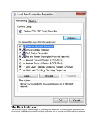 The Data Link Layer
The Data Link layer is the lowest layer at which meaning is assigned to the bits that are transmitted over
the network. Data link protocols address things such as the size of each packet of data to be sent, a means
 