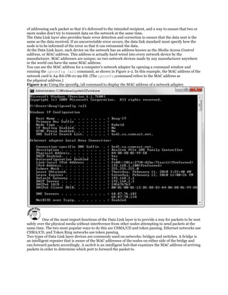 of addressing each packet so that it's delivered to the intended recipient, and a way to ensure that two or
more nodes don't try to transmit data on the network at the same time.
The Data Link layer also provides basic error detection and correction to ensure that the data sent is the
same as the data received. If an uncorrectable error occurs, the data link standard must specify how the
node is to be informed of the error so that it can retransmit the data.
At the Data Link layer, each device on the network has an address known as the Media Access Control
address, or MAC address. This address is actually hard-wired into every network device by the
manufacturer. MAC addresses are unique; no two network devices made by any manufacturer anywhere
in the world can have the same MAC address.
You can see the MAC address for a computer's network adapter by opening a command window and
running the ipconfig /all command, as shown in Figure 2-2. In this example, the MAC address of the
network card is A4-BA-DB-01-99-E8. (The ipconfigcommand refers to the MAC address as
the physical address.)
Figure 2-2: Using the ipconfig /all command to display the MAC address of a network adapter.




          One of the most import functions of the Data Link layer is to provide a way for packets to be sent
safely over the physical media without interference from other nodes attempting to send packets at the
same time. The two most popular ways to do this are CSMA/CD and token passing. Ethernet networks use
CSMA/CD, and Token Ring networks use token passing.
Two types of Data Link layer devices are commonly used on networks: bridges and switches. A bridge is
an intelligent repeater that is aware of the MAC addresses of the nodes on either side of the bridge and
can forward packets accordingly. A switch is an intelligent hub that examines the MAC address of arriving
packets in order to determine which port to forward the packet to.
 