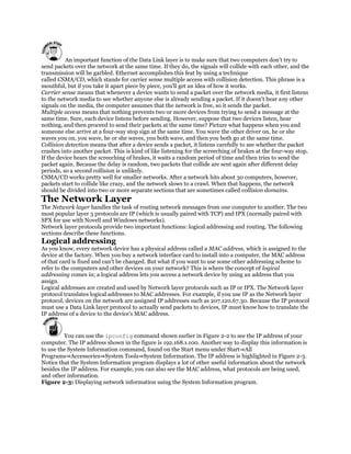 An important function of the Data Link layer is to make sure that two computers don't try to
send packets over the network at the same time. If they do, the signals will collide with each other, and the
transmission will be garbled. Ethernet accomplishes this feat by using a technique
called CSMA/CD, which stands for carrier sense multiple access with collision detection. This phrase is a
mouthful, but if you take it apart piece by piece, you'll get an idea of how it works.
Carrier sense means that whenever a device wants to send a packet over the network media, it first listens
to the network media to see whether anyone else is already sending a packet. If it doesn't hear any other
signals on the media, the computer assumes that the network is free, so it sends the packet.
Multiple access means that nothing prevents two or more devices from trying to send a message at the
same time. Sure, each device listens before sending. However, suppose that two devices listen, hear
nothing, and then proceed to send their packets at the same time? Picture what happens when you and
someone else arrive at a four-way stop sign at the same time. You wave the other driver on, he or she
waves you on, you wave, he or she waves, you both wave, and then you both go at the same time.
Collision detection means that after a device sends a packet, it listens carefully to see whether the packet
crashes into another packet. This is kind of like listening for the screeching of brakes at the four-way stop.
If the device hears the screeching of brakes, it waits a random period of time and then tries to send the
packet again. Because the delay is random, two packets that collide are sent again after different delay
periods, so a second collision is unlikely.
CSMA/CD works pretty well for smaller networks. After a network hits about 30 computers, however,
packets start to collide like crazy, and the network slows to a crawl. When that happens, the network
should be divided into two or more separate sections that are sometimes called collision domains.
The Network Layer
The Network layer handles the task of routing network messages from one computer to another. The two
most popular layer 3 protocols are IP (which is usually paired with TCP) and IPX (normally paired with
SPX for use with Novell and Windows networks).
Network layer protocols provide two important functions: logical addressing and routing. The following
sections describe these functions.
Logical addressing
As you know, every network device has a physical address called a MAC address, which is assigned to the
device at the factory. When you buy a network interface card to install into a computer, the MAC address
of that card is fixed and can't be changed. But what if you want to use some other addressing scheme to
refer to the computers and other devices on your network? This is where the concept of logical
addressing comes in; a logical address lets you access a network device by using an address that you
assign.
Logical addresses are created and used by Network layer protocols such as IP or IPX. The Network layer
protocol translates logical addresses to MAC addresses. For example, if you use IP as the Network layer
protocol, devices on the network are assigned IP addresses such as 207.120.67.30. Because the IP protocol
must use a Data Link layer protocol to actually send packets to devices, IP must know how to translate the
IP address of a device to the device's MAC address.


         You can use the ipconfig command shown earlier in Figure 2-2 to see the IP address of your
computer. The IP address shown in the figure is 192.168.1.100. Another way to display this information is
to use the System Information command, found on the Start menu under Start⇒All
Programs⇒Accessories⇒System Tools⇒System Information. The IP address is highlighted in Figure 2-3.
Notice that the System Information program displays a lot of other useful information about the network
besides the IP address. For example, you can also see the MAC address, what protocols are being used,
and other information.
Figure 2-3: Displaying network information using the System Information program.
 