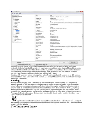Although the exact format of logical addresses varies depending on the protocol being used, most
protocols divide the logical address into two parts: a network address and a device address. The network
address identifies which network the device resides on, and the device address then identifies the device
on that network. For example, in a typical IP address, such as 192.168.1.102, the network address is
192.168.1, and the device address (called a host address in IP) is 102.
Similarly, IPX addresses consist of two parts: a network address and a node address. In an IPX address,
the node address is the same as the MAC address. As a result, IPX doesn't have to translate between layer
3 and layer 2 addresses.
Routing
Routing comes into play when a computer on one network needs to send a packet to a computer on
another network. In this case, a device called a router is used to forward the packet to the destination
network. In some cases, a packet may actually have to travel through several intermediate networks in
order to reach its final destination network. You can find out more about routers in Book I, Chapter 3.
An important feature of routers is that you can use them to connect networks that use different layer 2
protocols. For example, a router can be used to send a packet from an Ethernet to a Token Ring network.
As long as both networks support the same layer 3 protocol, it doesn't matter whether their layer 1 and
layer 2 protocols are different.


        A protocol is considered routable if it uses addresses that include a network part and a host part.
Any protocol that uses physical addresses isn't routable because physical addresses don't indicate to which
network a device belongs.
The Transport Layer
 