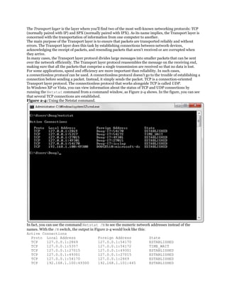 The Transport layer is the layer where you'll find two of the most well-known networking protocols: TCP
(normally paired with IP) and SPX (normally paired with IPX). As its name implies, the Transport layer is
concerned with the transportation of information from one computer to another.
The main purpose of the Transport layer is to ensure that packets are transported reliably and without
errors. The Transport layer does this task by establishing connections between network devices,
acknowledging the receipt of packets, and resending packets that aren't received or are corrupted when
they arrive.
In many cases, the Transport layer protocol divides large messages into smaller packets that can be sent
over the network efficiently. The Transport layer protocol reassembles the message on the receiving end,
making sure that all the packets that comprise a single transmission are received so that no data is lost.
For some applications, speed and efficiency are more important than reliability. In such cases,
a connectionless protocol can be used. A connectionless protocol doesn't go to the trouble of establishing a
connection before sending a packet. Instead, it simply sends the packet. TCP is a connection-oriented
Transport layer protocol. The connectionless protocol that works alongside TCP is called UDP.
In Windows XP or Vista, you can view information about the status of TCP and UDP connections by
running the Netstat command from a command window, as Figure 2-4 shows. In the figure, you can see
that several TCP connections are established.
Figure 2-4: Using the Netstat command.




In fact, you can use the command Netstat /N to see the numeric network addresses instead of the
names. With the /N switch, the output in Figure 2-4 would look like this:
Active Connections
   Proto Local Address                     Foreign Address                State
   TCP       127.0.0.1:2869                127.0.0.1:54170                ESTABLISHED
   TCP       127.0.0.1:5357                127.0.0.1:54172                TIME_WAIT
   TCP       127.0.0.1:27015               127.0.0.1:49301                ESTABLISHED
   TCP       127.0.0.1:49301               127.0.0.1:27015                ESTABLISHED
   TCP       127.0.0.1:54170               127.0.0.1:2869                 ESTABLISHED
   TCP       192.168.1.100:49300           192.168.1.101:445              ESTABLISHED
 