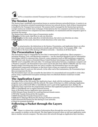TCP is a connection-oriented Transport layer protocol. UDP is a connectionless Transport layer
protocol.
The Session Layer
The Session layer establishes conversations known as sessions between networked devices. A session is an
exchange of connection-oriented transmissions between two network devices. Each of these transmissions
is handled by the Transport layer protocol. The session itself is managed by the Session layer protocol.
A single session can include many exchanges of data between the two computers involved in the session.
After a session between two computers has been established, it is maintained until the computers agree to
terminate the session.
The Session layer allows three types of transmission modes:
♦ Simplex: In this mode, data flows in only one direction.
♦ Half-duplex: In this mode, data flows in both directions, but only in one direction at a time.
♦ Full-duplex: In this mode, data flows in both directions at the same time.


         In actual practice, the distinctions in the Session, Presentation, and Application layers are often
blurred, and some commonly used protocols actually span all three layers. For example, SMB — the
protocol that is the basis of file sharing in Windows networks — functions at all three layers.
The Presentation Layer
The Presentation layer is responsible for how data is represented to applications. Most computers —
including Windows, Unix, and Macintosh computers — use the American Standard Code for Information
Interchange (ASCII) to represent data. However, some computers (such as IBM mainframe computers)
use a different code, known as Extended Binary Coded Decimal Interchange Code (EBCDIC). ASCII and
EBCDIC aren't compatible with each other. To exchange information between a mainframe computer and
a Windows computer, the Presentation layer must convert the data from ASCII to EBCDIC and vice versa.
Besides simply converting data from one code to another, the Presentation layer can also apply
sophisticated compression techniques so that fewer bytes of data are required to represent the
information when it's sent over the network. At the other end of the transmission, the Presentation layer
then uncompresses the data.
The Presentation layer can also scramble the data before it is transmitted and unscramble it at the other
end by using a sophisticated encryption technique that even Sherlock Holmes would have trouble
breaking.
The Application Layer
The highest layer of the OSI model, the Application layer, deals with the techniques that application
programs use to communicate with the network. The name of this layer is a little confusing. Application
programs such as Microsoft Office or QuickBooks aren't a part of the Application layer. Rather, the
Application layer represents the programming interfaces that application programs such as Microsoft
Office or QuickBooks use to request network services.
Some of the better-known Application layer protocols are
♦ DNS (Domain Name System) for resolving Internet domain names.
♦ FTP (File Transfer Protocol) for file transfers.
♦ SMTP (Simple Mail Transfer Protocol) for e-mail.
♦ SMB (Server Message Block) for file sharing in Windows networks.
♦ NFS (Network File System) for file sharing in Unix networks.
♦ Telnet for terminal emulation.
Following a Packet through the Layers

          Figure 2-5 shows how a packet of information flows through the seven layers as it travels from
one computer to another on the network. The data begins its journey when an end-user application sends
data to another network computer. The data enters the network through an Application layer interface,
 