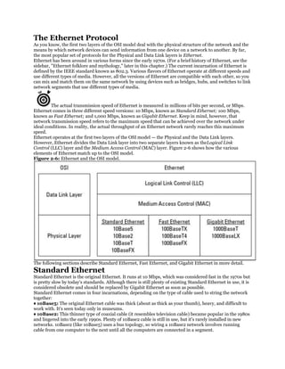 The Ethernet Protocol
As you know, the first two layers of the OSI model deal with the physical structure of the network and the
means by which network devices can send information from one device on a network to another. By far,
the most popular set of protocols for the Physical and Data Link layers is Ethernet.
Ethernet has been around in various forms since the early 1970s. (For a brief history of Ethernet, see the
sidebar, "Ethernet folklore and mythology," later in this chapter.) The current incarnation of Ethernet is
defined by the IEEE standard known as 802.3. Various flavors of Ethernet operate at different speeds and
use different types of media. However, all the versions of Ethernet are compatible with each other, so you
can mix and match them on the same network by using devices such as bridges, hubs, and switches to link
network segments that use different types of media.


         The actual transmission speed of Ethernet is measured in millions of bits per second, or Mbps.
Ethernet comes in three different speed versions: 10 Mbps, known as Standard Ethernet; 100 Mbps,
known as Fast Ethernet; and 1,000 Mbps, known as Gigabit Ethernet. Keep in mind, however, that
network transmission speed refers to the maximum speed that can be achieved over the network under
ideal conditions. In reality, the actual throughput of an Ethernet network rarely reaches this maximum
speed.
Ethernet operates at the first two layers of the OSI model — the Physical and the Data Link layers.
However, Ethernet divides the Data Link layer into two separate layers known as theLogical Link
Control (LLC) layer and the Medium Access Control (MAC) layer. Figure 2-6 shows how the various
elements of Ethernet match up to the OSI model.
Figure 2-6: Ethernet and the OSI model.




The following sections describe Standard Ethernet, Fast Ethernet, and Gigabit Ethernet in more detail.
Standard Ethernet
Standard Ethernet is the original Ethernet. It runs at 10 Mbps, which was considered fast in the 1970s but
is pretty slow by today's standards. Although there is still plenty of existing Standard Ethernet in use, it is
considered obsolete and should be replaced by Gigabit Ethernet as soon as possible.
Standard Ethernet comes in four incarnations, depending on the type of cable used to string the network
together:
♦ 10Base5: The original Ethernet cable was thick (about as thick as your thumb), heavy, and difficult to
work with. It's seen today only in museums.
♦ 10Base2: This thinner type of coaxial cable (it resembles television cable) became popular in the 1980s
and lingered into the early 1990s. Plenty of 10Base2 cable is still in use, but it's rarely installed in new
networks. 10Base2 (like 10Base5) uses a bus topology, so wiring a 10Base2 network involves running
cable from one computer to the next until all the computers are connected in a segment.
 
