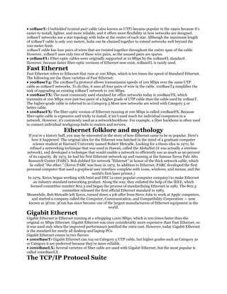 ♦ 10BaseT: Unshielded twisted-pair cable (also known as UTP) became popular in the 1990s because it's
easier to install, lighter, and more reliable, and it offers more flexibility in how networks are designed.
10BaseT networks use a star topology with hubs at the center of each star. Although the maximum length
of 10BaseT cable is only 100 meters, hubs can be chained together to extend networks well beyond the
100-meter limit.
10BaseT cable has four pairs of wires that are twisted together throughout the entire span of the cable.
However, 10BaseT uses only two of these wire pairs, so the unused pairs are spares.
♦ 10BaseFL: Fiber-optic cables were originally supported at 10 Mbps by the 10BaseFL standard.
However, because faster fiber-optic versions of Ethernet now exist, 10BaseFL is rarely used.
Fast Ethernet
Fast Ethernet refers to Ethernet that runs at 100 Mbps, which is ten times the speed of Standard Ethernet.
The following are the three varieties of Fast Ethernet:
♦ 100BaseT4: The 100BaseT4 protocol allows transmission speeds of 100 Mbps over the same UTP
cable as 10BaseT networks. To do this, it uses all four pairs of wire in the cable. 100BaseT4 simplifies the
task of upgrading an existing 10BaseT network to 100 Mbps.
♦ 100BaseTX: The most commonly used standard for office networks today is 100BaseTX, which
transmits at 100 Mbps over just two pairs of a higher grade of UTP cable than the cable used by 10BaseT.
The higher-grade cable is referred to as Category 5.Most new networks are wired with Category 5 or
better cable.
♦ 100BaseFX: The fiber-optic version of Ethernet running at 100 Mbps is called 100BaseFX. Because
fiber-optic cable is expensive and tricky to install, it isn't used much for individual computers in a
network. However, it's commonly used as a networkbackbone. For example, a fiber backbone is often used
to connect individual workgroup hubs to routers and servers.
                       Ethernet folklore and mythology
 If you're a history buff, you may be interested in the story of how Ethernet came to be so popular. Here's
    how it happened: The original idea for the Ethernet was hatched in the mind of a graduate computer
     science student at Harvard University named Robert Metcalfe. Looking for a thesis idea in 1970, he
   refined a networking technique that was used in Hawaii, called the AlohaNet (it was actually a wireless
network), and developed a technique that would enable a network to efficiently use as much as 90 percent
  of its capacity. By 1973, he had his first Ethernet network up and running at the famous Xerox Palo Alto
 Research Center (PARC). Bob dubbed his network "Ethernet" in honor of the thick network cable, which
  he called "the ether." (Xerox PARC was busy in 1973. In addition to Ethernet, PARC developed the first
personal computer that used a graphical user interface complete with icons, windows, and menus, and the
                                            world's first laser printer.)
 In 1979, Xerox began working with Intel and DEC (a once popular computer company) to make Ethernet
     an industry standard networking product. Along the way, they enlisted the help of the IEEE, which
   formed committee number 802.3 and began the process of standardizing Ethernet in 1981. The 802.3
                        committee released the first official Ethernet standard in 1983.
Meanwhile, Bob Metcalfe left Xerox, turned down a job offer from Steve Jobs to work at Apple computers,
    and started a company called the Computer, Communication, and Compatibility Corporation — now
  known as 3Com. 3Com has since become one of the largest manufacturers of Ethernet equipment in the
                                                       world.
Gigabit Ethernet
Gigabit Ethernet is Ethernet running at a whopping 1,000 Mbps, which is 100 times faster than the
original 10 Mbps Ethernet. Gigabit Ethernet was once considerably more expensive than Fast Ethernet, so
it was used only when the improved performance justified the extra cost. However, today Gigabit Ethernet
is the standard for nearly all desktop and laptop PCs.
Gigabit Ethernet comes in two flavors:
♦ 1000BaseT: Gigabit Ethernet can run on Category 5 UTP cable, but higher grades such as Category 5e
or Category 6 are preferred because they're more reliable.
♦ 1000BaseLX: Several varieties of fiber cable are used with Gigabit Ethernet, but the most popular is
called 1000BaseLX.
The TCP/IP Protocol Suite
 