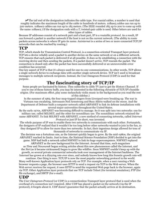 The tail end of the designation indicates the cable type. For coaxial cables, a number is used that
  roughly indicates the maximum length of the cable in hundreds of meters. 10Base5 cables can run up to
 500 meters. 10Base2 cables can run up to 185 meters. (The IEEE rounded 185 up to 200 to come up with
 the name 10Base2.) If the designation ends with a T, twisted-pair cable is used. Other letters are used for
                                           other types of cables.
Because IP addresses consist of a network part and a host part, IP is a routable protocol. As a result, IP
can forward a packet to another network if the host is not on the current network. (The ability to route
packets across networks is where IP gets its name. Aninternet is a series of two or more connected TCP/IP
networks that can be reached by routing.)
TCP
TCP, which stands for Transmission Control Protocol, is a connection-oriented Transport layer protocol.
TCP lets a device reliably send a packet to another device on the same network or on a different network.
TCP ensures that each packet is delivered if at all possible. It does so by establishing a connection with the
receiving device and then sending the packets. If a packet doesn't arrive, TCP resends the packet. The
connection is closed only after the packet has been successfully delivered or an unrecoverable error
condition has occurred.
One key aspect of TCP is that it's always used for one-to-one communications. In other words, TCP allows
a single network device to exchange data with another single network device. TCP isn't used to broadcast
messages to multiple network recipients. Instead, the User Datagram Protocol (UDP) is used for that
purpose.
                        The fascinating story of TCP/IP
     Some people are fascinated by history. They subscribe to cable TV just to get the History Channel. If
    you're one of those history buffs, you may be interested in the following chronicle of TCP/IP's humble
 origins. (For maximum effect, play some melancholy violin music in the background as you read the rest
                                                of this sidebar.)
      In the summer of 1969, the four mop-topped singers from Liverpool were breaking up. The war in
      Vietnam was escalating. Astronauts Neil Armstrong and Buzz Aldrin walked on the moon. And the
  Department of Defense built a computer network called ARPANET to link its defense installations with
                           several major universities throughout the United States.
By the early 1970s, ARPANET was becoming difficult to manage. So it was split into two networks: one for
   military use, called MILNET, and the other for nonmilitary use. The nonmilitary network retained the
name ARPANET. To link MILNET with ARPANET, a new method of connecting networks, called Internet
                                  Protocol or just IP for short, was invented.
 The whole purpose of IP was to enable these two networks to communicate with each other. Fortunately,
the designers of IP realized that it wouldn't be too long before other networks wanted to join in the fun, so
  they designed IP to allow for more than two networks. In fact, their ingenious design allowed for tens of
                                thousands of networks to communicate via IP.
  The decision was a fortuitous one, as the Internet quickly began to grow. By the mid-1980s, the original
 ARPANET reached its limits. Just in time, the National Science Foundation (NSF) decided to get into the
      game. NSF had built a network called NSFNET to link its huge supercomputers. NSFNET replaced
            ARPANET as the new background for the Internet. Around that time, such magazines
     as Time and Newsweek began writing articles about this new phenomenon called the Internet, and
   the Net (as it became nicknamed) began to grow like wildfire. Soon NSFNET couldn't keep up with the
   growth, so several private commercial networks took over management of the Internet backbone. The
Internet has grown at a dizzying rate ever since, and nobody knows how long this frenetic growth rate will
        continue. One thing is sure: TCP/IP is now the most popular networking protocol in the world.
Many well-known Application layer protocols rely on TCP. For example, when a user running a Web
browser requests a page, the browser uses HTTP to send a request via TCP to the Web server. When the
Web server receives the request, it uses HTTP to send the requested Web page back to the browser, again
via TCP. Other Application layer protocols that use TCP include Telnet (for terminal emulation), FTP (for
file exchange), and SMTP (for e-mail).
UDP
The User Datagram Protocol (or UDP) is a connectionless Transport layer protocol that is used when the
overhead of a connection isn't required. After UDP has placed a packet on the network (via the IP
protocol), it forgets about it. UDP doesn't guarantee that the packet actually arrives at its destination.
 