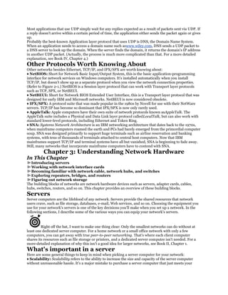 Most applications that use UDP simply wait for any replies expected as a result of packets sent via UDP. If
a reply doesn't arrive within a certain period of time, the application either sends the packet again or gives
up.
Probably the best-known Application layer protocol that uses UDP is DNS, the Domain Name System.
When an application needs to access a domain name such aswww.wiley.com, DNS sends a UDP packet to
a DNS server to look up the domain. When the server finds the domain, it returns the domain's IP address
in another UDP packet. (Actually, the process is much more complicated than that. For a more detailed
explanation, see Book IV, Chapter 4.)
Other Protocols Worth Knowing About
Other networks besides Ethernet, TCP/IP, and IPX/SPX are worth knowing about:
♦ NetBIOS: Short for Network Basic Input/Output System, this is the basic application-programming
interface for network services on Windows computers. It's installed automatically when you install
TCP/IP, but doesn't show up as a separate protocol when you view the network connection properties.
(Refer to Figure 2-1.) NetBIOS is a Session layer protocol that can work with Transport layer protocols
such as TCP, SPX, or NetBEUI.
♦ NetBEUI: Short for Network BIOS Extended User Interface, this is a Transport layer protocol that was
designed for early IBM and Microsoft networks. NetBEUI is now considered obsolete.
♦ IPX/SPX: A protocol suite that was made popular in the 1980s by Novell for use with their NetWare
servers. TCP/IP has become so dominant that IPX/SPX is now only rarely used.
♦ AppleTalk: Apple computers have their own suite of network protocols known asAppleTalk. The
AppleTalk suite includes a Physical and Data Link layer protocol calledLocalTalk, but can also work with
standard lower-level protocols, including Ethernet and Token Ring.
♦ SNA: Systems Network Architecture is an IBM networking architecture that dates back to the 1970s,
when mainframe computers roamed the earth and PCs had barely emerged from the primordial computer
soup. SNA was designed primarily to support huge terminals such as airline reservation and banking
systems, with tens of thousands of terminals attached to central host computers. Now that IBM
mainframes support TCP/IP and terminal systems have all but vanished, SNA is beginning to fade away.
Still, many networks that incorporate mainframe computers have to contend with SNA.
          Chapter 3: Understanding Network Hardware
In This Chapter
  Introducing servers
  Working with network interface cards
  Becoming familiar with network cable, network hubs, and switches
  Exploring repeaters, bridges, and routers
  Figuring out network storage
The building blocks of networks are network hardware devices such as servers, adapter cards, cables,
hubs, switches, routers, and so on. This chapter provides an overview of these building blocks.
Servers
Server computers are the lifeblood of any network. Servers provide the shared resources that network
users crave, such as file storage, databases, e-mail, Web services, and so on. Choosing the equipment you
use for your network's servers is one of the key decisions you'll make when you set up a network. In the
following sections, I describe some of the various ways you can equip your network's servers.


         Right off the bat, I want to make one thing clear: Only the smallest networks can do without at
least one dedicated server computer. For a home network or a small office network with only a few
computers, you can get away with true peer-to-peer networking. That's where each client computer
shares its resources such as file storage or printers, and a dedicated server computer isn't needed. For a
more-detailed explanation of why this isn't a good idea for larger networks, see Book II, Chapter 1.
What's important in a server
Here are some general things to keep in mind when picking a server computer for your network:
♦ Scalability: Scalability refers to the ability to increase the size and capacity of the server computer
without unreasonable hassle. It's a major mistake to purchase a server computer that just meets your
 