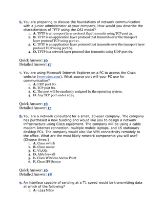 6. You are preparing to discuss the foundations of network communication
   with a junior administrator at your company. How would you describe the
   characteristics of TFTP using the OSI model?
      1. A. TFTP is a transport layer protocol that transmits using TCP port 21.
      2. B. TFTP is an application layer protocol that transmits over the transport
         layer protocol TCP using port 21.
      3. C. TFTP is an application layer protocol that transmits over the transport layer
         protocol UDP using port 69.
      4. D. TFTP is a network layer protocol that transmits using UDP port 69.

Quick Answer: 16
Detailed Answer: 17

7. You are using Microsoft Internet Explorer on a PC to access the Cisco
   website (www.cisco.com). What source port will your PC use for
   communication?
     1. A. UDP port 80.
     2. B. TCP port 80.
     3. C. The port will be randomly assigned by the operating system.
     4. D. Any TCP port under 1024.

Quick Answer: 16
Detailed Answer: 17

8. You are a network consultant for a small, 20-user company. The company
   has purchased a new building and would like you to design a network
   infrastructure using Cisco equipment. The company will be using a cable
   modem Internet connection, multiple mobile laptops, and 15 stationary
   desktop PCs. The company would also like VPN connectivity remotely to
   the office. What are the most likely network components you will use?
   (Choose three.)
       1. A. Cisco switch
       2. B. Cisco router
       3. C. VLANs
       4. D. ASA firewall
       5. E. Cisco Wireless Access Point
       6. F. Cisco IPS Sensor

Quick Answer: 16
Detailed Answer: 18

9. An interface capable of sending at a T1 speed would be transmitting data
   at which of the following?
      1. A. 1.544 Mbps
 