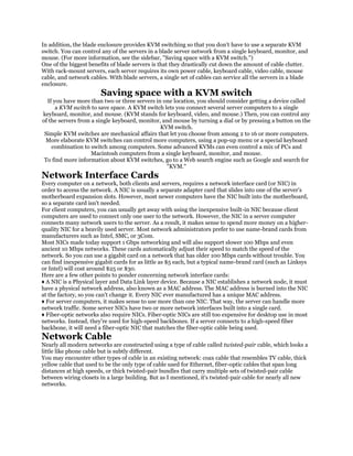 In addition, the blade enclosure provides KVM switching so that you don't have to use a separate KVM
switch. You can control any of the servers in a blade server network from a single keyboard, monitor, and
mouse. (For more information, see the sidebar, "Saving space with a KVM switch.")
One of the biggest benefits of blade servers is that they drastically cut down the amount of cable clutter.
With rack-mount servers, each server requires its own power cable, keyboard cable, video cable, mouse
cable, and network cables. With blade servers, a single set of cables can service all the servers in a blade
enclosure.
                        Saving space with a KVM switch
  If you have more than two or three servers in one location, you should consider getting a device called
      a KVM switch to save space. A KVM switch lets you connect several server computers to a single
keyboard, monitor, and mouse. (KVM stands for keyboard, video, and mouse.) Then, you can control any
of the servers from a single keyboard, monitor, and mouse by turning a dial or by pressing a button on the
                                               KVM switch.
 Simple KVM switches are mechanical affairs that let you choose from among 2 to 16 or more computers.
 More elaborate KVM switches can control more computers, using a pop-up menu or a special keyboard
    combination to switch among computers. Some advanced KVMs can even control a mix of PCs and
                    Macintosh computers from a single keyboard, monitor, and mouse.
 To find more information about KVM switches, go to a Web search engine such as Google and search for
                                                 "KVM."
Network Interface Cards
Every computer on a network, both clients and servers, requires a network interface card (or NIC) in
order to access the network. A NIC is usually a separate adapter card that slides into one of the server's
motherboard expansion slots. However, most newer computers have the NIC built into the motherboard,
so a separate card isn't needed.
For client computers, you can usually get away with using the inexpensive built-in NIC because client
computers are used to connect only one user to the network. However, the NIC in a server computer
connects many network users to the server. As a result, it makes sense to spend more money on a higher-
quality NIC for a heavily used server. Most network administrators prefer to use name-brand cards from
manufacturers such as Intel, SMC, or 3Com.
Most NICs made today support 1 Gbps networking and will also support slower 100 Mbps and even
ancient 10 Mbps networks. These cards automatically adjust their speed to match the speed of the
network. So you can use a gigabit card on a network that has older 100 Mbps cards without trouble. You
can find inexpensive gigabit cards for as little as $5 each, but a typical name-brand card (such as Linksys
or Intel) will cost around $25 or $30.
Here are a few other points to ponder concerning network interface cards:
♦ A NIC is a Physical layer and Data Link layer device. Because a NIC establishes a network node, it must
have a physical network address, also known as a MAC address. The MAC address is burned into the NIC
at the factory, so you can't change it. Every NIC ever manufactured has a unique MAC address.
♦ For server computers, it makes sense to use more than one NIC. That way, the server can handle more
network traffic. Some server NICs have two or more network interfaces built into a single card.
♦ Fiber-optic networks also require NICs. Fiber-optic NICs are still too expensive for desktop use in most
networks. Instead, they're used for high-speed backbones. If a server connects to a high-speed fiber
backbone, it will need a fiber-optic NIC that matches the fiber-optic cable being used.
Network Cable
Nearly all modern networks are constructed using a type of cable called twisted-pair cable, which looks a
little like phone cable but is subtly different.
You may encounter other types of cable in an existing network: coax cable that resembles TV cable, thick
yellow cable that used to be the only type of cable used for Ethernet, fiber-optic cables that span long
distances at high speeds, or thick twisted-pair bundles that carry multiple sets of twisted-pair cable
between wiring closets in a large building. But as I mentioned, it's twisted-pair cable for nearly all new
networks.
 