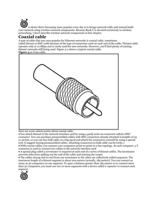 A choice that's becoming more popular every day is to forego network cable and instead build
your network using wireless network components. Because Book V is devoted exclusively to wireless
networking, I don't describe wireless network components in this chapter.
Coaxial cable
A type of cable that was once popular for Ethernet networks is coaxial cable, sometimes
called thinnet or BNC cable because of the type of connectors used on each end of the cable. Thinnet cable
operates only at 10 Mbps and is rarely used for new networks. However, you'll find plenty of existing
thinnet networks still being used. Figure 3-1 shows a typical coaxial cable.
Figure 3-1: Coax cable.




Here are some salient points about coaxial cable:
♦ You attach thinnet to the network interface card by using a goofy twist-on connector called a BNC
connector. You can purchase preassembled cables with BNC connectors already attached in lengths of 25
or 50 feet, or you can buy bulk cable on a big spool and attach the connectors yourself by using a special
tool. (I suggest buying preassembled cables. Attaching connectors to bulk cable can be tricky.)
♦ With coaxial cables, you connect your computers point-to-point in a bus topology. At each computer, a T
connector is used to connect two cables to the network interface card.
♦ A special plug called a terminator is required at each end of a series of thinnet cables. The terminator
prevents data from spilling out the end of the cable and staining the carpet.
♦ The cables strung end-to-end from one terminator to the other are collectively called asegment. The
maximum length of a thinnet segment is about 200 meters (actually, 185 meters). You can connect as
many as 30 computers on one segment. To span a distance greater than 185 meters or to connect more
than 30 computers, you must use two or more segments with a device called a repeater to connect each
segment.
 