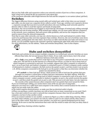 that you buy bulk cable and connectors unless your network consists of just two or three computers. A
basic crimp tool to attach the RJ-45 connectors costs about $50.
♦ The maximum allowable cable length between the hub and the computer is 100 meters (about 328 feet).
Switches
The biggest difference between using coaxial cable and twisted-pair cable is that when you use twisted-
pair cable, you also must use a separate device called a switch. Years ago, switches were expensive devices
— expensive enough that most do-it-yourself networkers who were building small networks opted for
thinnet cable in order to avoid the expense and hassle of using hubs.
Nowadays, the cost of switches has dropped so much that the advantages of twisted-pair cabling outweigh
the hassle and cost of using switches. With twisted-pair cabling, you can more easily add new computers
to the network, move computers, find and correct cable problems, and service the computers that you
need to remove from the network temporarily.
Note that in some older networks, you may see a device known as a hub used instead of a switch. Hubs
used to be used because they were less expensive than switches. However, the cost of switches came down
dramatically, pushing hubs into relic status. If you have an older network that uses hubs and seems to run
slowly, you can probably improve the network's speed by replacing the older hubs with newer switches.
For more information, see the sidebar, "Hubs and switches demystified," later in this chapter.




                         Hubs and switches demystified
 Both hubs and switches let you connect multiple computers to a twisted-pair network. Switches are more
     efficient than hubs, but not just because they're faster. If you really want to know, here's the actual
                                    difference between a hub and a switch:
         In a hub, every packet that arrives at the hub on any of its ports is automatically sent out on every
   other port. The hub has to do this because it's a Physical layer device, so it has no way to keep track of
   which computer is connected to each port. For example, suppose that John's computer is connected to
 port 1 on an 8-port hub, and Andrea's computer is connected to port 5. If John's computer sends a packet
 of information to Andrea's computer, the hub receives the packet on port 1 and then sends it out on ports
 2-8. All the computers connected to the hub get to see the packet so that they can determine whether the
                                         packet was intended for them.
            A switch is a Data Link layer device, which means it's able to look into the packets that pass
      through it to examine a critical piece of Data Link layer information: the MAC address. With this
   information in hand, a switch can keep track of which computer is connected to each of its ports. So if
 John's computer on port 1 sends a packet to Andrea's computer on port 5, the switch receives the packet
  on port 1 and then sends the packet out on port 5 only. This process is not only faster, but also improves
      the security of the system because other computers don't see packets that aren't meant for them.
If you use twisted-pair cabling, you need to know some of the ins and outs of using hubs:
♦ Because you must run a cable from each computer to the switch, find a central location for the switch to
which you can easily route the cables.
♦ The switch requires electrical power, so make sure that an electrical outlet is handy.
♦ When you purchase a switch, purchase one with at least twice as many connections as you need. Don't
buy a four-port switch if you want to network four computers because when (not if) you add the fifth
computer, you have to buy another switch.
♦ You can connect switches to one another, as shown in Figure 3-3; this is called daisy chaining. When
you daisy chain switches, you connect one end of a cable to a port on one switch and the other end to a
port on the other switch. Note that on some switches, you must use a special designated port for daisy
chaining. So be sure to read the instructions that come with the switch to make sure that you daisy chain it
properly.
Figure 3-3: Daisy chaining switches together.
 