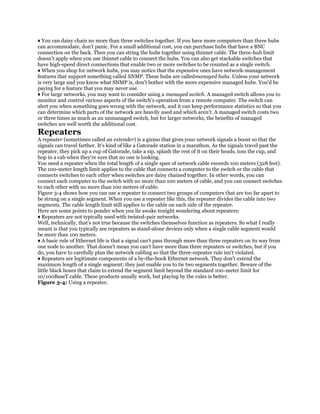 ♦ You can daisy chain no more than three switches together. If you have more computers than three hubs
can accommodate, don't panic. For a small additional cost, you can purchase hubs that have a BNC
connection on the back. Then you can string the hubs together using thinnet cable. The three-hub limit
doesn't apply when you use thinnet cable to connect the hubs. You can also get stackable switches that
have high-speed direct connections that enable two or more switches to be counted as a single switch.
♦ When you shop for network hubs, you may notice that the expensive ones have network-management
features that support something called SNMP. These hubs are calledmanaged hubs. Unless your network
is very large and you know what SNMP is, don't bother with the more expensive managed hubs. You'd be
paying for a feature that you may never use.
♦ For large networks, you may want to consider using a managed switch. A managed switch allows you to
monitor and control various aspects of the switch's operation from a remote computer. The switch can
alert you when something goes wrong with the network, and it can keep performance statistics so that you
can determine which parts of the network are heavily used and which aren't. A managed switch costs two
or three times as much as an unmanaged switch, but for larger networks, the benefits of managed
switches are well worth the additional cost.
Repeaters
A repeater (sometimes called an extender) is a gizmo that gives your network signals a boost so that the
signals can travel farther. It's kind of like a Gatorade station in a marathon. As the signals travel past the
repeater, they pick up a cup of Gatorade, take a sip, splash the rest of it on their heads, toss the cup, and
hop in a cab when they're sure that no one is looking.
You need a repeater when the total length of a single span of network cable exceeds 100 meters (328 feet).
The 100-meter length limit applies to the cable that connects a computer to the switch or the cable that
connects switches to each other when switches are daisy chained together. In other words, you can
connect each computer to the switch with no more than 100 meters of cable, and you can connect switches
to each other with no more than 100 meters of cable.
Figure 3-4 shows how you can use a repeater to connect two groups of computers that are too far apart to
be strung on a single segment. When you use a repeater like this, the repeater divides the cable into two
segments. The cable length limit still applies to the cable on each side of the repeater.
Here are some points to ponder when you lie awake tonight wondering about repeaters:
♦ Repeaters are not typically used with twisted-pair networks.
Well, technically, that's not true because the switches themselves function as repeaters. So what I really
meant is that you typically see repeaters as stand-alone devices only when a single cable segment would
be more than 100 meters.
♦ A basic rule of Ethernet life is that a signal can't pass through more than three repeaters on its way from
one node to another. That doesn't mean you can't have more than three repeaters or switches, but if you
do, you have to carefully plan the network cabling so that the three-repeater rule isn't violated.
♦ Repeaters are legitimate components of a by-the-book Ethernet network. They don't extend the
maximum length of a single segment; they just enable you to tie two segments together. Beware of the
little black boxes that claim to extend the segment limit beyond the standard 100-meter limit for
10/100BaseT cable. These products usually work, but playing by the rules is better.
Figure 3-4: Using a repeater.
 
