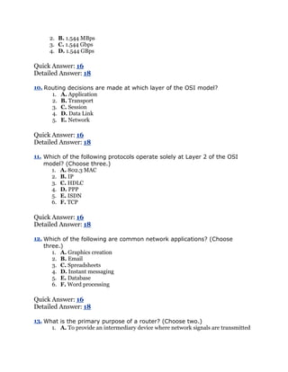 2. B. 1.544 MBps
      3. C. 1.544 Gbps
      4. D. 1.544 GBps

Quick Answer: 16
Detailed Answer: 18

10. Routing decisions are made at which layer of the OSI model?
      1. A. Application
      2. B. Transport
      3. C. Session
      4. D. Data Link
      5. E. Network

Quick Answer: 16
Detailed Answer: 18

11. Which of the following protocols operate solely at Layer 2 of the OSI
    model? (Choose three.)
      1. A. 802.3 MAC
      2. B. IP
      3. C. HDLC
      4. D. PPP
      5. E. ISDN
      6. F. TCP

Quick Answer: 16
Detailed Answer: 18

12. Which of the following are common network applications? (Choose
    three.)
       1. A. Graphics creation
       2. B. Email
       3. C. Spreadsheets
       4. D. Instant messaging
       5. E. Database
       6. F. Word processing

Quick Answer: 16
Detailed Answer: 18

13. What is the primary purpose of a router? (Choose two.)
      1. A. To provide an intermediary device where network signals are transmitted
 