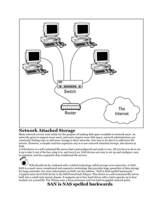 Network Attached Storage
Many network servers exist solely for the purpose of making disk space available to network users. As
networks grow to support more users, and users require more disk space, network administrators are
constantly finding ways to add more storage to their networks. One way to do that is to add more file
servers. However, a simpler and less expensive way is to use network attached storage, also known as
NAS.
A NAS device is a self-contained file server that's preconfigured and ready to run. All you have to do to set
it up is take it out of the box, plug it in, and turn it on. NAS devices are easy to set up and configure, easy
to maintain, and less expensive than traditional file servers.


          NAS should not be confused with a related technology called storage area networks, or SAN.
SAN is a much more complicated and expensive technology that provides huge quantities of data storage
for large networks. For more information on SAN, see the sidebar, "SAN is NAS spelled backwards."
A typical entry-level NAS device is the Dell PowerVault NX300. This device is a self-contained file server
built into a small rack-mount chassis. It supports up to four hard drives with a total capacity up to four
terabyte (or 4,000GB). The NX300 uses a Xeon processor and two built-in gigabit network ports.
                          SAN is NAS spelled backwards
 