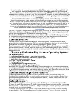 It's easy to confuse the terms storage area network (SAN) and network attached storage(NAS). Both
     refer to relatively new network technologies that let you manage the disk storage on your network.
  However, NAS is a much simpler and less expensive technology. A NAS device is nothing more than an
inexpensive self-contained file server. Using NAS devices actually simplifies the task of adding storage to a
 network because the NAS eliminates the chore of configuring a network operating system for routine file-
                                                sharing tasks.
   A storage area network is designed for managing very large amounts of network storage — sometimes
   downright huge amounts. A SAN consists of three components: storage devices (perhaps hundreds of
  them), a separate high-speed network (usually fiber-optic) that directly connects the storage devices to
 each other, and one or more SAN servers that connect the SAN to the local area network. The SAN server
     manages the storage devices attached to the SAN and allows users of the LAN to access the storage.
  Setting up and managing a storage area network is a job for a SAN expert. For more information about
          storage area networks, see the home page of the Storage Networking Industry Association
                                              at www.snia.org.
The Dell NX300 runs a special version of Windows Server 2008 called the Windows Storage Server 2008.
This version of Windows is designed specifically for NAS devices. It allows you to configure the network
storage from any computer on the network by using a Web browser.
Note that some NAS devices use customized versions of Linux rather than Windows Storage Server. Also,
in some systems, the operating system resides on a separate hard drive that's isolated from the shared
disks. This prevents the user from inadvertently damaging the operating system.
Network Printers
Although you can share a printer on a network by attaching the printer to a server computer, many
printers have network interfaces built in. This lets you connect the printer directly to the network. Then
network users can connect to the printer and use it without going through a server.
Even if you connect a printer directly to the network, it's still a good idea to have the printer managed by a
server computer running a network operating system such as Windows Server 2003 or 2007. That way,
the server can store print jobs sent to the printer by multiple users and print the jobs in the order in which
they were received.
  Chapter 4: Understanding Network Operating Systems
In This Chapter
   Understanding what network operating systems do
   Figuring out the advantages of Windows Server 2003
   Analyzing Windows 2000 Server
   Taking a look at Windows NT Server
   Navigating NetWare
   Delving into peer-to-peer networking
   Exploring other network operating systems
One of the basic choices that you must make before you proceed any further is to decide which network
operating system (NOS) to use as the foundation for your network. This chapter begins with a description
of several important features found in all network operating systems. Next, it provides an overview of the
advantages and disadvantages of the most popular network operating systems.
Network Operating System Features
All network operating systems, from the simplest to the most complex, must provide certain core
functions. These include the ability to connect to other computers on the network, share files and other
resources, provide for security, and so on. In the following sections, I describe some of these core NOS
features in general terms.
Network support
It goes without saying that a network operating system should support networks. (I can picture Mike
Myers in his classic Saturday Night Live role as Linda Richman, host ofCoffee Talk, saying "I'm getting a
little verklempt. . . . Talk amongst yourselves. . . . I'll give you a topic — network operating systems do not
network, nor do they operate. Discuss.")
A network operating system must support a wide variety of networking protocols in order to meet the
needs of its users. That's because a large network typically consists of a mixture of various versions of
 