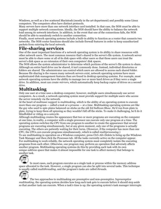 Windows, as well as a few scattered Macintosh (mostly in the art department) and possibly some Linux
computers. The computers often have distinct protocols.
Many servers have more than one network interface card installed. In that case, the NOS must be able to
support multiple network connections. Ideally, the NOS should have the ability to balance the network
load among its network interfaces. In addition, in the event that one of the connections fails, the NOS
should be able to seamlessly switch to another connection.
Finally, most network operating systems include a built-in ability to function as a router that connects two
networks. The NOS router functions should also include firewall features in order to keep unauthorized
packets from entering the local network.
File-sharing services
One of the most important functions of a network operating system is its ability to share resources with
other network users. The most common resource that's shared is the server's file system. A network server
must be able to share some or all of its disk space with other users so that those users can treat the
server's disk space as an extension of their own computers' disk spaces.
The NOS allows the system administrator to determine which portions of the server's file system to share.
Although an entire hard drive can be shared, it isn't commonly done. Instead, individual directories or
folders are shared. The administrator can control which users are allowed to access each shared folder.
Because file sharing is the reason many network servers exist, network operating systems have more
sophisticated disk management features than are found in desktop operating systems. For example, most
network operating systems have the ability to manage two or more hard drives as if they were a single
drive. In addition, most can create mirrors, which automatically keep backup copies of drives on a second
drive.
Multitasking
Only one user at a time uses a desktop computer; however, multiple users simultaneously use server
computers. As a result, a network operating system must provide support for multiple users who access
the server remotely via the network.
At the heart of multiuser support is multitasking, which is the ability of an operating system to execute
more than one program — called a task or a process — at a time. Multitasking operating systems are like
the guy who used to spin plates balanced on sticks on the old Ed Sullivan Show. He'd run from plate to
plate, trying to keep them all spinning so they wouldn't fall off the sticks. To make it challenging, he'd do it
blindfolded or riding on a unicycle.
Although multitasking creates the appearance that two or more programs are executing on the computer
at one time, in reality, a computer with a single processor can execute only one program at a time. The
operating system switches the CPU from one program to another to create the appearance that several
programs are executing simultaneously, but at any given moment, only one of the programs is actually
executing. The others are patiently waiting for their turns. (However, if the computer has more than one
CPU, the CPUs can execute programs simultaneously, which is called multiprocessing.)
To see multitasking in operation on a Windows computer, press Ctrl+Alt+Delete to bring up the Windows
Task Manager and then click the Processes tab. All the tasks currently active on the computer appear.
For multitasking to work reliably, the network operating system must completely isolate the executing
programs from each other. Otherwise, one program may perform an operation that adversely affects
another program. Multitasking operating systems do this by providing each task with its own
unique address space that makes it almost impossible for one task to affect memory that belongs to
another task.


          In most cases, each program executes as a single task or process within the memory address
space allocated to the task. However, a single program can also be split into several tasks. This technique
is usually called multithreading, and the program's tasks are called threads.


          The two approaches to multitasking are preemptive and non-preemptive. Inpreemptive
multitasking, the operating system decides how long each task gets to execute before it should step aside
so that another task can execute. When a task's time is up, the operating system's task manager interrupts
 