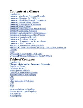 Contents at a Glance
Introduction
CHAPTER 1 Introducing Computer Networks
CHAPTER 2 Dissecting the OSI Model
CHAPTER 3 Identifying Network Components
CHAPTER 4 Understanding Ethernet
CHAPTER 5 Working with IP Addresses
CHAPTER 6 Routing Traffic
CHAPTER 7 Introducing Wide-Area Networks
CHAPTER 8 Connecting Wirelessly
CHAPTER 9 Optimizing Network Performance
CHAPTER 10 Using Command-Line Utilities
CHAPTER 11 Managing a Network
CHAPTER 12 Securing a Network
CHAPTER 13 Troubleshooting Network Issues
CHAPTER 14 Final Preparation
APPENDIX A Answers to Review Questions
APPENDIX B CompTIA Network+ N10-005 Exam Updates, Version 1.0
Glossary
Index
APPENDIX C Memory Tables (DVD Only)
APPENDIX D Memory Table Answer Key (DVD Only)

Table of Contents
Introduction
Chapter 1 Introducing Computer Networks
Foundation Topics
Defining a Network
The Purpose of Networks
Overview of Network Components
Networks Defined by Geography
LAN
WAN
Other Categories of Networks
CAN
MAN
PAN
Networks Defined by Topology
Physical Versus Logical Topology
Bus Topology
Ring Topology
 