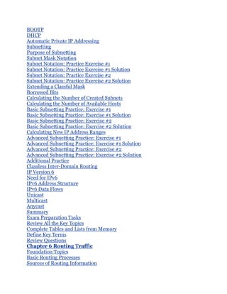 BOOTP
DHCP
Automatic Private IP Addressing
Subnetting
Purpose of Subnetting
Subnet Mask Notation
Subnet Notation: Practice Exercise #1
Subnet Notation: Practice Exercise #1 Solution
Subnet Notation: Practice Exercise #2
Subnet Notation: Practice Exercise #2 Solution
Extending a Classful Mask
Borrowed Bits
Calculating the Number of Created Subnets
Calculating the Number of Available Hosts
Basic Subnetting Practice: Exercise #1
Basic Subnetting Practice: Exercise #1 Solution
Basic Subnetting Practice: Exercise #2
Basic Subnetting Practice: Exercise #2 Solution
Calculating New IP Address Ranges
Advanced Subnetting Practice: Exercise #1
Advanced Subnetting Practice: Exercise #1 Solution
Advanced Subnetting Practice: Exercise #2
Advanced Subnetting Practice: Exercise #2 Solution
Additional Practice
Classless Inter-Domain Routing
IP Version 6
Need for IPv6
IPv6 Address Structure
IPv6 Data Flows
Unicast
Multicast
Anycast
Summary
Exam Preparation Tasks
Review All the Key Topics
Complete Tables and Lists from Memory
Define Key Terms
Review Questions
Chapter 6 Routing Traffic
Foundation Topics
Basic Routing Processes
Sources of Routing Information
 