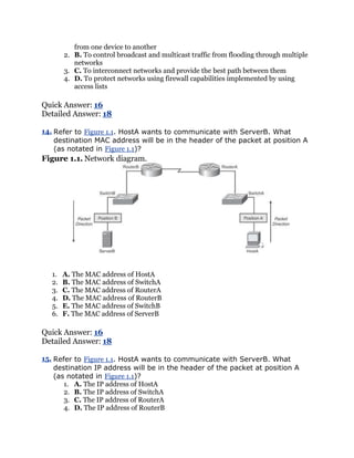 from one device to another
        2. B. To control broadcast and multicast traffic from flooding through multiple
           networks
        3. C. To interconnect networks and provide the best path between them
        4. D. To protect networks using firewall capabilities implemented by using
           access lists

Quick Answer: 16
Detailed Answer: 18

14. Refer to Figure 1.1. HostA wants to communicate with ServerB. What
    destination MAC address will be in the header of the packet at position A
    (as notated in Figure 1.1)?
Figure 1.1. Network diagram.




   1.   A. The MAC address of HostA
   2.   B. The MAC address of SwitchA
   3.   C. The MAC address of RouterA
   4.   D. The MAC address of RouterB
   5.   E. The MAC address of SwitchB
   6.   F. The MAC address of ServerB

Quick Answer: 16
Detailed Answer: 18

15. Refer to Figure 1.1. HostA wants to communicate with ServerB. What
    destination IP address will be in the header of the packet at position A
    (as notated in Figure 1.1)?
       1. A. The IP address of HostA
       2. B. The IP address of SwitchA
       3. C. The IP address of RouterA
       4. D. The IP address of RouterB
 