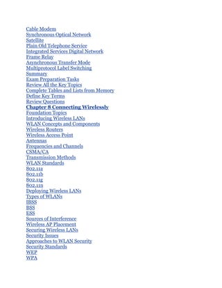 Cable Modem
Synchronous Optical Network
Satellite
Plain Old Telephone Service
Integrated Services Digital Network
Frame Relay
Asynchronous Transfer Mode
Multiprotocol Label Switching
Summary
Exam Preparation Tasks
Review All the Key Topics
Complete Tables and Lists from Memory
Define Key Terms
Review Questions
Chapter 8 Connecting Wirelessly
Foundation Topics
Introducing Wireless LANs
WLAN Concepts and Components
Wireless Routers
Wireless Access Point
Antennas
Frequencies and Channels
CSMA/CA
Transmission Methods
WLAN Standards
802.11a
802.11b
802.11g
802.11n
Deploying Wireless LANs
Types of WLANs
IBSS
BSS
ESS
Sources of Interference
Wireless AP Placement
Securing Wireless LANs
Security Issues
Approaches to WLAN Security
Security Standards
WEP
WPA
 