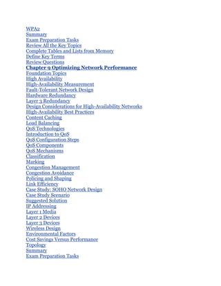 WPA2
Summary
Exam Preparation Tasks
Review All the Key Topics
Complete Tables and Lists from Memory
Define Key Terms
Review Questions
Chapter 9 Optimizing Network Performance
Foundation Topics
High Availability
High-Availability Measurement
Fault-Tolerant Network Design
Hardware Redundancy
Layer 3 Redundancy
Design Considerations for High-Availability Networks
High-Availability Best Practices
Content Caching
Load Balancing
QoS Technologies
Introduction to QoS
QoS Configuration Steps
QoS Components
QoS Mechanisms
Classification
Marking
Congestion Management
Congestion Avoidance
Policing and Shaping
Link Efficiency
Case Study: SOHO Network Design
Case Study Scenario
Suggested Solution
IP Addressing
Layer 1 Media
Layer 2 Devices
Layer 3 Devices
Wireless Design
Environmental Factors
Cost Savings Versus Performance
Topology
Summary
Exam Preparation Tasks
 