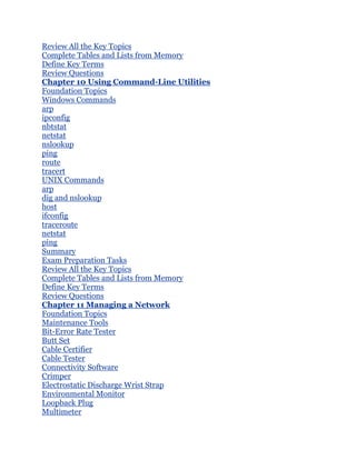 Review All the Key Topics
Complete Tables and Lists from Memory
Define Key Terms
Review Questions
Chapter 10 Using Command-Line Utilities
Foundation Topics
Windows Commands
arp
ipconfig
nbtstat
netstat
nslookup
ping
route
tracert
UNIX Commands
arp
dig and nslookup
host
ifconfig
traceroute
netstat
ping
Summary
Exam Preparation Tasks
Review All the Key Topics
Complete Tables and Lists from Memory
Define Key Terms
Review Questions
Chapter 11 Managing a Network
Foundation Topics
Maintenance Tools
Bit-Error Rate Tester
Butt Set
Cable Certifier
Cable Tester
Connectivity Software
Crimper
Electrostatic Discharge Wrist Strap
Environmental Monitor
Loopback Plug
Multimeter
 