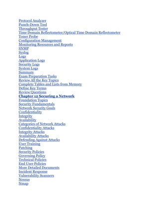 Protocol Analyzer
Punch-Down Tool
Throughput Tester
Time Domain Reflectometer/Optical Time Domain Reflectometer
Toner Probe
Configuration Management
Monitoring Resources and Reports
SNMP
Syslog
Logs
Application Logs
Security Logs
System Logs
Summary
Exam Preparation Tasks
Review All the Key Topics
Complete Tables and Lists from Memory
Define Key Terms
Review Questions
Chapter 12 Securing a Network
Foundation Topics
Security Fundamentals
Network Security Goals
Confidentiality
Integrity
Availability
Categories of Network Attacks
Confidentiality Attacks
Integrity Attacks
Availability Attacks
Defending Against Attacks
User Training
Patching
Security Policies
Governing Policy
Technical Policies
End User Policies
More Detailed Documents
Incident Response
Vulnerability Scanners
Nessus
Nmap
 