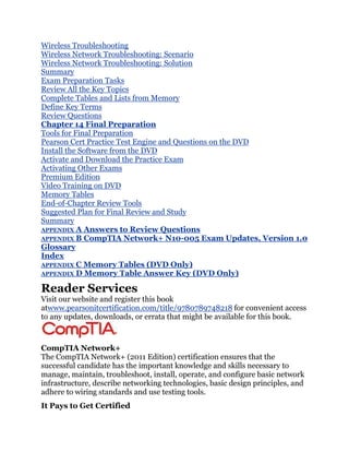Wireless Troubleshooting
Wireless Network Troubleshooting: Scenario
Wireless Network Troubleshooting: Solution
Summary
Exam Preparation Tasks
Review All the Key Topics
Complete Tables and Lists from Memory
Define Key Terms
Review Questions
Chapter 14 Final Preparation
Tools for Final Preparation
Pearson Cert Practice Test Engine and Questions on the DVD
Install the Software from the DVD
Activate and Download the Practice Exam
Activating Other Exams
Premium Edition
Video Training on DVD
Memory Tables
End-of-Chapter Review Tools
Suggested Plan for Final Review and Study
Summary
APPENDIX A Answers to Review Questions
APPENDIX B CompTIA Network+ N10-005 Exam Updates, Version 1.0
Glossary
Index
APPENDIX C Memory Tables (DVD Only)
APPENDIX D Memory Table Answer Key (DVD Only)

Reader Services
Visit our website and register this book
atwww.pearsonitcertification.com/title/9780789748218 for convenient access
to any updates, downloads, or errata that might be available for this book.



CompTIA Network+
The CompTIA Network+ (2011 Edition) certification ensures that the
successful candidate has the important knowledge and skills necessary to
manage, maintain, troubleshoot, install, operate, and configure basic network
infrastructure, describe networking technologies, basic design principles, and
adhere to wiring standards and use testing tools.
It Pays to Get Certified
 