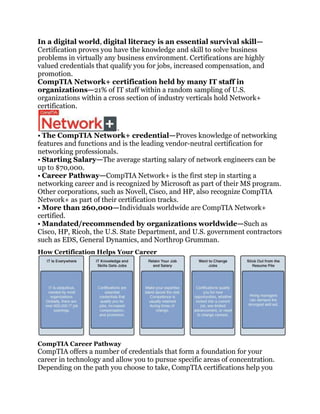 In a digital world, digital literacy is an essential survival skill—
Certification proves you have the knowledge and skill to solve business
problems in virtually any business environment. Certifications are highly
valued credentials that qualify you for jobs, increased compensation, and
promotion.
CompTIA Network+ certification held by many IT staff in
organizations—21% of IT staff within a random sampling of U.S.
organizations within a cross section of industry verticals hold Network+
certification.



• The CompTIA Network+ credential—Proves knowledge of networking
features and functions and is the leading vendor-neutral certification for
networking professionals.
• Starting Salary—The average starting salary of network engineers can be
up to $70,000.
• Career Pathway—CompTIA Network+ is the first step in starting a
networking career and is recognized by Microsoft as part of their MS program.
Other corporations, such as Novell, Cisco, and HP, also recognize CompTIA
Network+ as part of their certification tracks.
• More than 260,000—Individuals worldwide are CompTIA Network+
certified.
• Mandated/recommended by organizations worldwide—Such as
Cisco, HP, Ricoh, the U.S. State Department, and U.S. government contractors
such as EDS, General Dynamics, and Northrop Grumman.
How Certification Helps Your Career




CompTIA Career Pathway
CompTIA offers a number of credentials that form a foundation for your
career in technology and allow you to pursue specific areas of concentration.
Depending on the path you choose to take, CompTIA certifications help you
 
