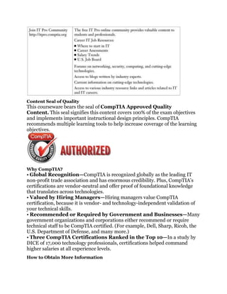 Content Seal of Quality
This courseware bears the seal of CompTIA Approved Quality
Content. This seal signifies this content covers 100% of the exam objectives
and implements important instructional design principles. CompTIA
recommends multiple learning tools to help increase coverage of the learning
objectives.




Why CompTIA?
• Global Recognition—CompTIA is recognized globally as the leading IT
non-profit trade association and has enormous credibility. Plus, CompTIA’s
certifications are vendor-neutral and offer proof of foundational knowledge
that translates across technologies.
• Valued by Hiring Managers—Hiring managers value CompTIA
certification, because it is vendor- and technology-independent validation of
your technical skills.
• Recommended or Required by Government and Businesses—Many
government organizations and corporations either recommend or require
technical staff to be CompTIA certified. (For example, Dell, Sharp, Ricoh, the
U.S. Department of Defense, and many more.)
• Three CompTIA Certifications Ranked in the Top 10—In a study by
DICE of 17,000 technology professionals, certifications helped command
higher salaries at all experience levels.
How to Obtain More Information
 
