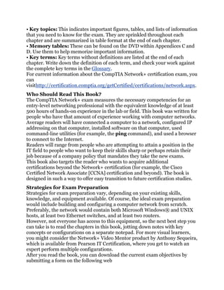 • Key topics: This indicates important figures, tables, and lists of information
that you need to know for the exam. They are sprinkled throughout each
chapter and are summarized in table format at the end of each chapter.
• Memory tables: These can be found on the DVD within Appendices C and
D. Use them to help memorize important information.
• Key terms: Key terms without definitions are listed at the end of each
chapter. Write down the definition of each term, and check your work against
the complete key terms in the Glossary.
For current information about the CompTIA Network+ certification exam, you
can
visithttp://certification.comptia.org/getCertified/certifications/network.aspx.
Who Should Read This Book?
The CompTIA Network+ exam measures the necessary competencies for an
entry-level networking professional with the equivalent knowledge of at least
500 hours of hands-on experience in the lab or field. This book was written for
people who have that amount of experience working with computer networks.
Average readers will have connected a computer to a network, configured IP
addressing on that computer, installed software on that computer, used
command-line utilities (for example, the ping command), and used a browser
to connect to the Internet.
Readers will range from people who are attempting to attain a position in the
IT field to people who want to keep their skills sharp or perhaps retain their
job because of a company policy that mandates they take the new exams.
This book also targets the reader who wants to acquire additional
certifications beyond the Network+ certification (for example, the Cisco
Certified Network Associate [CCNA] certification and beyond). The book is
designed in such a way to offer easy transition to future certification studies.
Strategies for Exam Preparation
Strategies for exam preparation vary, depending on your existing skills,
knowledge, and equipment available. Of course, the ideal exam preparation
would include building and configuring a computer network from scratch.
Preferably, the network would contain both Microsoft Windows® and UNIX
hosts, at least two Ethernet switches, and at least two routers.
However, not everyone has access to this equipment, so the next best step you
can take is to read the chapters in this book, jotting down notes with key
concepts or configurations on a separate notepad. For more visual learners,
you might consider the Network+ Video Mentor product by Anthony Sequeira,
which is available from Pearson IT Certification, where you get to watch an
expert perform multiple configurations.
After you read the book, you can download the current exam objectives by
submitting a form on the following web
 