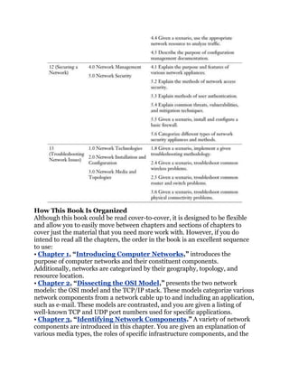 How This Book Is Organized
Although this book could be read cover-to-cover, it is designed to be flexible
and allow you to easily move between chapters and sections of chapters to
cover just the material that you need more work with. However, if you do
intend to read all the chapters, the order in the book is an excellent sequence
to use:
• Chapter 1, ―Introducing Computer Networks,‖ introduces the
purpose of computer networks and their constituent components.
Additionally, networks are categorized by their geography, topology, and
resource location.
• Chapter 2, ―Dissecting the OSI Model,‖ presents the two network
models: the OSI model and the TCP/IP stack. These models categorize various
network components from a network cable up to and including an application,
such as e-mail. These models are contrasted, and you are given a listing of
well-known TCP and UDP port numbers used for specific applications.
• Chapter 3, ―Identifying Network Components.‖ A variety of network
components are introduced in this chapter. You are given an explanation of
various media types, the roles of specific infrastructure components, and the
 