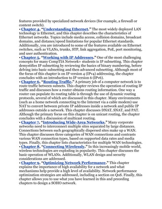 features provided by specialized network devices (for example, a firewall or
content switch).
• Chapter 4, ―Understanding Ethernet.‖ The most widely deployed LAN
technology is Ethernet, and this chapter describes the characteristics of
Ethernet networks. Topics include media access, collision domains, broadcast
domains, and distance/speed limitations for popular Ethernet standards.
Additionally, you are introduced to some of the features available on Ethernet
switches, such as VLANs, trunks, STP, link aggregation, PoE, port monitoring,
and user authentication.
• Chapter 5, ―Working with IP Addresses.‖ One of the most challenging
concepts for many CompTIA Network+ students is IP subnetting. This chapter
demystifies IP subnetting by reviewing the basics of binary numbering, before
delving into basic subnetting and then advanced subnetting. Although most of
the focus of this chapter is on IP version 4 (IPv4) addressing, the chapter
concludes with an introduction to IP version 6 (IPv6).
• Chapter 6, ―Routing Traffic.‖ A primary job of a computer network is to
route traffic between subnets. This chapter reviews the operation of routing IP
traffic and discusses how a router obtains routing information. One way a
router can populate its routing table is through the use of dynamic routing
protocols, several of which are discussed in this chapter. Many environments
(such as a home network connecting to the Internet via a cable modem) use
NAT to convert between private IP addresses inside a network and public IP
addresses outside a network. This chapter discusses DNAT, SNAT, and PAT.
Although the primary focus on this chapter is on unicast routing, the chapter
concludes with a discussion of multicast routing.
• Chapter 7, ―Introducing Wide-Area Networks.‖ Many corporate
networks need to interconnect multiple sites separated by large distances.
Connections between such geographically dispersed sites make up a WAN.
This chapter discusses three categories of WAN connections and contrasts
various WAN connection types, based on supported data rates and media
types. Finally, this chapter lists characteristics for multiple WAN technologies.
• Chapter 8, ―Connecting Wirelessly.‖ In this increasingly mobile world,
wireless technologies are exploding in popularity. This chapter discusses the
basic operation of WLANs. Additionally, WLAN design and security
considerations are addressed.
• Chapter 9, ―Optimizing Network Performance.‖ This chapter
explains the importance of high availability for a network and what
mechanisms help provide a high level of availability. Network performance
optimization strategies are addressed, including a section on QoS. Finally, this
chapter allows you to use what you have learned in this and preceding
chapters to design a SOHO network.
 