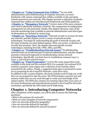 • Chapter 10, ―Using Command-Line Utilities.‖ In your daily
administration and troubleshooting of computer networks, you need
familiarity with various command-line utilities available on the operating
systems present in your network. This chapter presents a collection of popular
command-line utilities for both Microsoft Windows® and UNIX platforms.
• Chapter 11, ―Managing a Network,‖ reviews some of the more common
tools used to physically maintain a network. The components of configuration
management are also presented. Finally, this chapter discusses some of the
network-monitoring tools available to network administrators and what types
of information are included in various logs.
• Chapter 12, ―Securing a Network.‖ Network security is an issue for most
any network, and this chapter covers a variety of network security
technologies. You begin by understanding the goals of network security and
the types of attacks you must defend against. Then, you review a collection of
security best practices. Next, the chapter discusses specific security
technologies, including firewalls, VPNs, IDSs, and IPSs.
• Chapter 13, ―Troubleshooting Network Issues.‖Troubleshooting
network issues in an inherent part of network administration, and this chapter
presents a structured approach to troubleshooting various network
technologies. Specifically, you learn how to troubleshoot common Layer 2,
Layer 3, and wireless network issues.
• Chapter 14, ―Final Preparation,‖ reviews the exam-preparation tools
available in this book and the enclosed DVD. For example, the enclosed DVD
contains a practice exam engine and a collection of ten training videos
presented by the author. Finally, a suggested study plan is presented to assist
you in preparing for the CompTIA Network+ exam (N10-005).
In addition to the 13 main chapters, this book includes tools to help you verify
that you are prepared to take the exam. The DVD includes a practice test and
memory tables that you can work through to verify your knowledge of the
subject matter. The DVD also contains ten training videos that cover some of
the most fundamental and misunderstood content in the CompTIA Network+
curriculum, specifically the OSI model and IP addressing.

Chapter 1. Introducing Computer Networks
After completion of this chapter, you will be able to answer the following
questions:
• What is the purpose of a network?
• What are some examples of network components?
• How are networks defined by geography?
• How are networks defined by topology?
• How are networks defined by resource location?
 