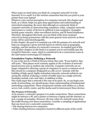What comes to mind when you think of a computer network? Is it the
Internet? Is it e-mail? Is it the wireless connection that lets you print to your
printer from your laptop?
Whatever your current perception of a computer network, this chapter and
book, as a whole, helps you gain deep appreciation and understanding of
networked computing. Be aware that although we commonly think of
computer networks as interconnecting computers, today, computer networks
interconnect a variety of devices in addition to just computers. Examples
include game consoles, video-surveillance devices, and IP-based telephones.
Therefore, throughout this book, you can think of the term computer
network as being synonymous with the more generic term network, as these
terms will be used interchangeably.
In this chapter, the goal is to acquaint you with the purpose of a network and
help you categorize a given network based on criteria such as geography,
topology, and the location of a network’s resources. An implied goal of this
and all other chapters in this book is to prepare you to successfully pass the
CompTIA Network+ exam, which is considered to be a cornerstone exam in
the information technology (IT) industry.
Foundation Topics: Defining a Network
It was in the movie A Field of Dreams where they said, ―If you build it, they
will come.‖ That phrase most certainly applies to the evolution of network-
based services seen in modern-day networks. Computer networks are no
longer relegated to allowing a group of computers to access a common set of
files stored on a computer designated as a file server. Instead, with the
building of high-speed, highly redundant networks, network architects are
seeing the wisdom of placing a variety of traffic types on a single network.
Examples include voice and video, in addition to data.
One could argue that a network is the sum of its parts. So, as you begin your
study of networking, you should grasp a basic understanding of fundamental
networking components. These components include such entities as a client,
server, hub, switch, router, and the media used to interconnect these devices.
The Purpose of Networks
At its essence, a network’s purpose is to make connections. These connections
might be between a PC and a printer or between a laptop and the Internet, as
just a couple of examples. However, the true value of a network comes from
the traffic flowing over those connections. Consider a sampling of applications
that can travel over a network’s connections:
• File sharing between two computers
• Video chatting between computers located in different parts of the world
 