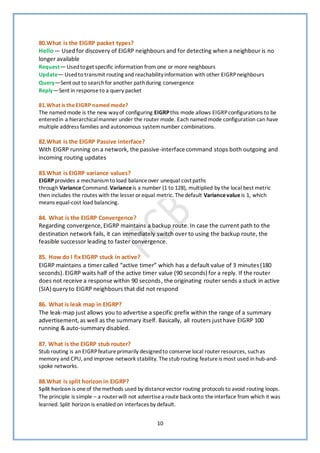 10
80.What is the EIGRP packet types?
Hello— Usedfor discovery of EIGRP neighbours and for detecting when a neighbour is no
longer available
Request— Usedtoget specific information from one or more neighbours
Update— Usedto transmit routing and reachabilityinformation with other EIGRPneighbours
Query—Sent out to searchfor another pathduring convergence
Reply—Sent in responseto a query packet
81.What is theEIGRP named mode?
The named mode is the new wayof configuring EIGRPthis mode allows EIGRPconfigurations to be
enteredin a hierarchicalmanner under the router mode. Each named mode configuration can have
multiple address families and autonomous systemnumber combinations.
82.What is the EIGRP Passive interface?
With EIGRP running on a network, the passive-interface command stops both outgoing and
incoming routing updates
83.What is EIGRP variance values?
EIGRPprovides a mechanismto load balanceover unequal cost paths
through VarianceCommand. Variance is a number (1 to 128), multiplied by the local best metric
then includes the routes with the lesser orequal metric. Thedefault Variancevalue is 1, which
means equal-cost load balancing.
84. What is the EIGRP Convergence?
Regarding convergence, EIGRP maintains a backup route.In case the current path to the
destination network fails, it can immediately switch over to using the backup route, the
feasible successor leading to faster convergence.
85. How do I fixEIGRP stuck in active?
EIGRP maintains a timer called “active timer” which has a default value of 3 minutes(180
seconds).EIGRP waits half of the active timer value (90 seconds) for a reply. If the router
does not receive a response within 90 seconds, the originating router sends a stuck in active
(SIA) queryto EIGRP neighbours that did not respond
86. What is leak map in EIGRP?
The leak-map just allows you to advertise a specific prefix within the range of a summary
advertisement,as well as the summary itself. Basically, all routers justhave EIGRP 100
running & auto-summary disabled.
87. What is the EIGRP stub router?
Stub routing is an EIGRPfeatureprimarily designedto conserve local router resources, suchas
memory and CPU, and improve network stability. Thestub routing featureis most used in hub-and-
spoke networks.
88.What is split horizon in EIGRP?
Split horizon is oneof themethods used by distancevector routing protocols to avoid routing loops.
The principle is simple – a router will not advertisea route back onto theinterface from which it was
learned. Split horizon is enabled on interfaces by default.
 