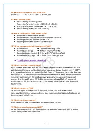 11
89.What multicast address does EIGRP used?
EIGRP router use the multicast address of 224.0.0.10
90.How Configure EIGRP?
▪ Router (Config)#routereigrp 100
▪ Router (Config-router) #network172.16.1.0 0.0.0.255
▪ Router (Config-router) #network10.16.1.0 0.0.0.255
▪ Router (Config-router) #noauto-summary
91.How to configuration EIGRP named mode?
▪ R1(Config)#router eigrp name IBMHyd
▪ R1(Config-router)#address-familyipv4 autonomous-system12
▪ R1(Config-router-af)# Network 192.168.12.0
▪ R1(Config-router-af)#af-interfaceFastehternet 0/0
92.Tell me some commands to troubleshoot EIGRP?
▪ #show ip route → It Shows full Routing Table
▪ #show router ip eigrp → It Shows only EIGPR Routes
▪ #show ip eigrp neighbours → It Shows EIGPRNeighbours Table
▪ #show ip eigrp topology → It Shows EIGPRTopology Table
❖ OSPF (Open Shortest Path First)
93.What is the OSPF routing protocol?
Open ShortestPath First (OSPF) is a link-state routing protocol that is usedto find the best
path betweenthe source and the destination router using its own Shortest Path First (SPF).
OSPF is developedbyInternetEngineering Task Force (IETF) as one of the Interior Gateway
Protocol (IGP),i.e,the protocol which aims at moving the packet within a large autonomous
systemor routing domain. It is a networklayer protocol which works on the protocol
number 89 and usesAD value 110. OSPFuses multicast address 224.0.0.5 for normal
communication and 224.0.0.6 for update to designated router (DR)/Backup Designated
Router (BDR).
94.What is the area in OSPF?
An area is a logical collection of OSPF networks,routers, and links that have the
same area identification. A router within an area must maintain a topological database for
the area to which it belongs.
95.What is the Intra-area route?
Intra-area routes referto updatesthat are passedwithin the area.
96.What is an Area border router (ABR)?
An area border router is in the OSPF boundary betweentwo areas. Both sides of any link
always belong to the same OSPF area.
 