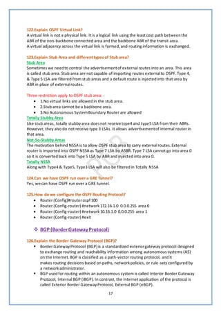 17
122.Explain OSPF Virtual Link?
A virtual link is not a physical link. It is a logical link using the least cost path betweenthe
ABR of the non-backbone connected area and the backbone ABR of the transit area.
A virtual adjacency across the virtual link is formed,and routing information is exchanged.
123.Explain Stub Area and differenttypes of Stub area?
Stub Area
Sometimeswe needto control the advertisementof external routes into an area. This area
is called stub area. Stub area are not capable of importing routes externalto OSPF.Type 4,
& Type 5 LSA are filtered from stub areas and a default route is injectedinto that area by
ABR in place of externalroutes.
Three restriction apply to OSPF stub area: -
• 1.No virtual links are allowed in the stub area.
• 2.Stub area cannot be a backbone area.
• 3.No Autonomous SystemBoundary Router are allowed
Totally Stubby Area
Like stub areas, totally stubbyarea doesnot receive type4 and type5 LSA from their ABRs.
However,they also do not receive type 3 LSAs. It allows advertisementof internal router in
that area.
Not-So-Stubby Areas
The motivation behind NSSA is to allow OSPF stub area to carry external routes.External
router is imported into OSPF NSSA as Type 7 LSA by ASBR. Type 7 LSA cannot go into area 0
so it is convertedback into Type 5 LSA by ABR and injected into area 0.
Totally NSSA
Along with Type4 & Type5, Type3 LSA will also be filtered in Totally NSSA
124.Can we have OSPF run over a GRE Tunnel?
Yes, we can have OSPF run over a GRE tunnel.
125.How do we configure the OSPF Routing Protocol?
• Router (Config)#routerospf 100
• Router (Config-router) #network172.16.1.0 0.0.0.255 area 0
• Router (Config-router) #network10.16.1.0 0.0.0.255 area 1
• Router (Config-router) #exit
❖ BGP (BorderGatewayProtocol)
126.Explain the Border Gateway Protocol (BGP)?
▪ Border GatewayProtocol (BGP) is a standardized exteriorgateway protocol designed
to exchange routing and reachability information among autonomoussystems (AS)
on the Internet.BGP is classified as a path-vector routing protocol, and it
makes routing decisions based on paths, networkpolicies, or rule-setsconfigured by
a networkadministrator.
▪ BGP usedfor routing within an autonomous system is called Interior Border Gateway
Protocol, Internal BGP (iBGP).In contrast, the Internetapplication of the protocol is
called Exterior Border GatewayProtocol, External BGP (eBGP).
 
