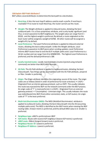 20
134.Explain BGP Path Attributes?
BGP utilizes severalattributes to determine the best path to a destination.
▪ Next Hop- It lists the next-hopIP address usedto reach a prefix.If nexthop is
reachable? If no route to reach Nexthop, the router cannot use this route.
▪ Weight- The Weight attribute is applied to inbound routes, dictating the best
outbound path. It is a Cisco-proprietary attribute, and is only locally significant (and
thus, is never passedon to BGPneighbours). The weight value can range from 0 –
65535, and the highest weight is preferred.By default,a route originated on the
local router will be assigned a weight of 32768. All other routeswill be assigned a
weight of 0, by default.
▪ Local Preference- The Local Preference attribute is applied to inbound external
routes, dictating the best outboundpath. Unlike the Weight attribute, Local
Preference is passedon to iBGP peerswhen sending updates.Local Preference
informs iBGP routers how to exit the AS if multiple paths exist.Local Preference is a
32-bit numberand can range from 0 to 4294967295. The highest Local Preference is
preferred,and the defaultpreference is 100.
▪ Locally injected routes- Locally injectedroutes (routesinjected using network
command) are better than iBGP/eBGPlearned.
▪ AS Path- The AS-Path attribute is applied to outboundroutes, dictating the best
inbound path. Two things can be accomplished with the AS-Pathattribute, prepend
or filter. Smaller is preferred.
▪ Origin- The Origin attribute identifies the originating source of the route. The origin
codes are as follows (listed in order of preference forroute selection): • i (IGP) –
Originated from an interior gateway protocol, such as OSPF. This usually indicates
the route was injectedinto BGP via the network command under the BGP process.
An origin code of “i” is most preferred.• e (EGP) – Originated from an external
gateway protocol. • ? (incomplete) - Unknownorigin. This usually indicates the route
was redistributed into BGP (fromeither connected, static, or IGProutes). An origin
code of “?” is the least preferred.
▪ Multi-Exit Discriminator (MED)- The MED (MultiExit Discriminator) attribute is
applied to outbound routes,dictating the best inbound path into the AS (assuming
multiple paths exist).The MED is identified as the BGP metric when viewing the BGP
routing table. A lower metric is preferred,and the default MED value is 0. Smaller is
preferred.
▪ Neighbour type- eBGPis preferredover iBGP
▪ IGP metric- Route with nearest IGP neighbour (lowest IGPmetric) is preferred.
▪ eBGP route- Oldest (longest known) route is preferred.
▪ Neighbour Router ID- Lowestis preferred.
▪ Neighbour IP Address- Lowestis preferred.
 