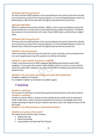 21
135.Explain BGP Local preference?
The local preference BGP attribute is the second attribute and usedto choose the exit path
to an autonomous systemfrom a local perspective.It is not exchanged between routers;its
default value is 100 and the path with the highest local preference is preferred.
136.Explain BGP MED?
MED is an optional nontransitive attribute. MED is a hint to externalneighbours about the
preferredpath into an autonomous system(AS) that has multiple entry points. The MED is
also knownas the externalmetric of a route.A lower MED value is preferredover a higher
value.
137.Explain BGP local preference?
The local preference BGP attribute is the second attribute and usedto choose the exit path
to an autonomous systemfrom a local perspective.It is not exchanged betweenrouters,it's
default value is 100 and the path with the highest local preference is preferred.
138.What is Recursive Lookup?
A Recursive lookup refers to routes for which the router must look up the connectedroute
to a next-hopgatewayto route the packet to its ultimate destination.
139.What is router reflector and why it is required?
In BGP, route learned from an iBGP neighbour will not be advertisedto another iBGP
neighbour. To overcome this situation route reflector is used.It is acts as a route reflector
serverand makes iBGP neighbours as route reflector client enabling route advertisements
betweenthem.
140.What is the command to administratively disable BGP neighborship?
#neighbor neighbor-ip shutdown
# no neighbor neighbor-ip shutdown (to enable to again)
❖ Switching
141.What is switching?
The function of switching is to switch data packets betweendeviceson the same network.
142.What is switching?
A switch is a device which is used to connect multiple devices inside Local Area Network
(LAN).Unlike hubs, a switch examineseach packet and process it accordingly rather than
simply repeating the signal to all port. Switches operate at Layer Two (Data Link layer) of the
OSI model.
143.What is the differentbetween a HUB, Switch & Router?
144.What are functions of the switch?
The Switch performsthree major function: -
▪ Addresslearning
▪ Packet forwarding.
▪ Loop avoidance by Spanning Tree Protocol
 